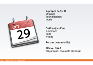 Swift - opportunités et perspectives 
A propos de Swift 
Origines 
Tour d’horizon 
Outils 
! 
! 
Swift aujourd’hui 
Ambitions 
Faits 
Réalité 
! 
Perspectives (mobile) 
Démo - Q & A 
Playgrounds (exemple balloons) 
OCT 
29 
 