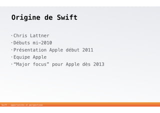 Origine de Swift 
• Chris Lattner 
• Débuts mi-2010 
• Présentation Apple début 2011 
• Equipe Apple 
• “Major focus” pour Apple dès 2013 
6 
Swift - opportunités et perspectives 
 