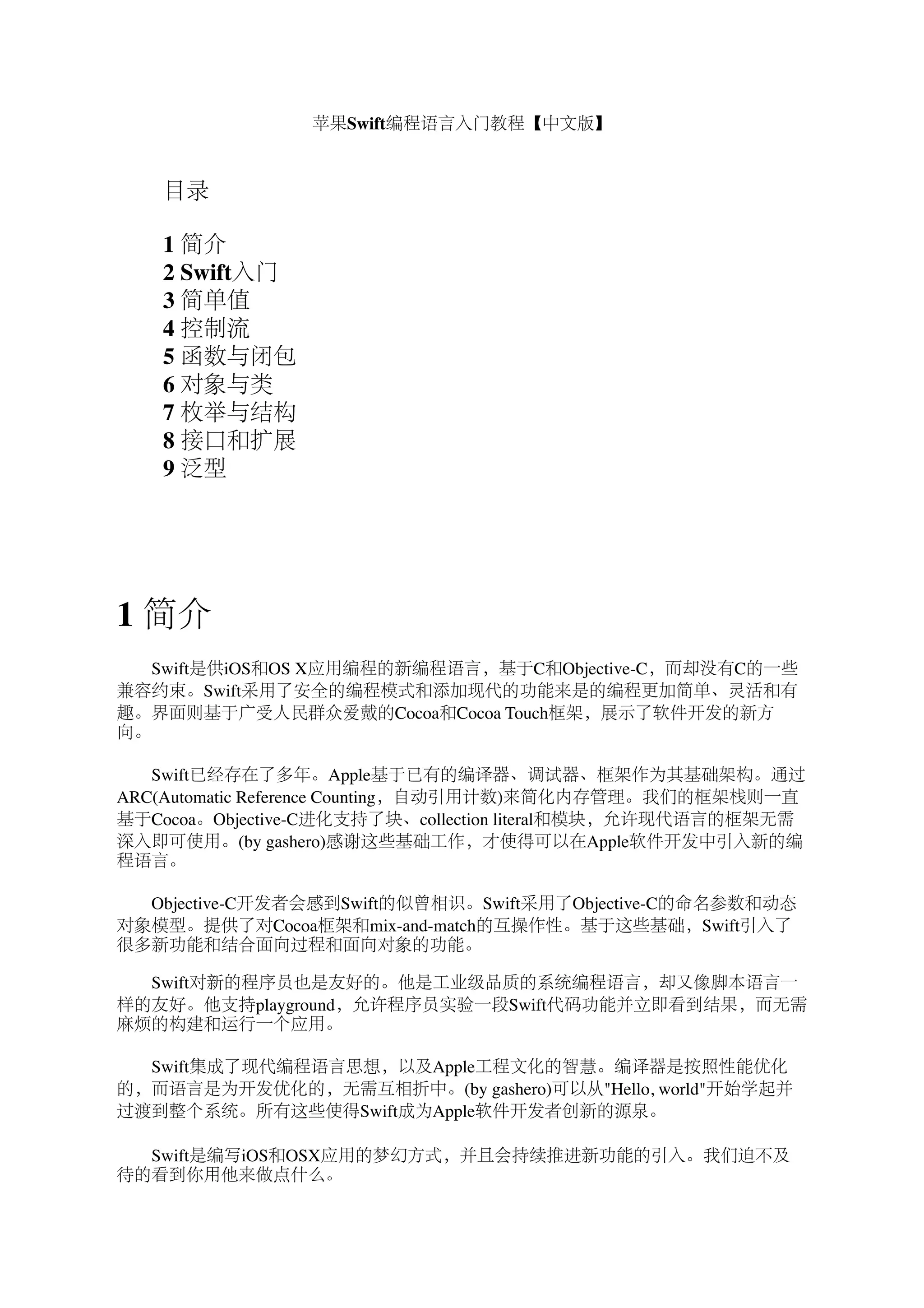 苹果Swift编程语言入门教程【中文版】 
　　目录 
　　1 简介 
　　2 Swift入门 
　　3 简单值 
　　4 控制流 
　　5 函数与闭包 
　　6 对象与类 
　　7 枚举与结构 
8 接口和扩展 
9 泛型 
1 简介 
　　Swift是供iOS和OS X应用编程的新编程语言，基于C和Objective-C，而却没有C的一些 
兼容约束。Swift采用了安全的编程模式和添加现代的功能来是的编程更加简单、灵活和有 
趣。界面则基于广受人民群众爱戴的Cocoa和Cocoa Touch框架，展示了软件开发的新方 
向。 
　　Swift已经存在了多年。Apple基于已有的编译器、调试器、框架作为其基础架构。通过 
ARC(Automatic Reference Counting，自动引用计数)来简化内存管理。我们的框架栈则一直 
基于Cocoa。Objective-C进化支持了块、collection literal和模块，允许现代语言的框架无需 
深入即可使用。(by gashero)感谢这些基础工作，才使得可以在Apple软件开发中引入新的编 
程语言。 
　　Objective-C开发者会感到Swift的似曾相识。Swift采用了Objective-C的命名参数和动态 
对象模型。提供了对Cocoa框架和mix-and-match的互操作性。基于这些基础，Swift引入了 
很多新功能和结合面向过程和面向对象的功能。 
　 
　　Swift对新的程序员也是友好的。他是工业级品质的系统编程语言，却又像脚本语言一 
样的友好。他支持playground，允许程序员实验一段Swift代码功能并立即看到结果，而无需 
麻烦的构建和运行一个应用。 
　　Swift集成了现代编程语言思想，以及Apple工程文化的智慧。编译器是按照性能优化 
的，而语言是为开发优化的，无需互相折中。(by gashero)可以从"Hello, world"开始学起并 
过渡到整个系统。所有这些使得Swift成为Apple软件开发者创新的源泉。 
　　Swift是编写iOS和OSX应用的梦幻方式，并且会持续推进新功能的引入。我们迫不及 
待的看到你用他来做点什么。 
 
