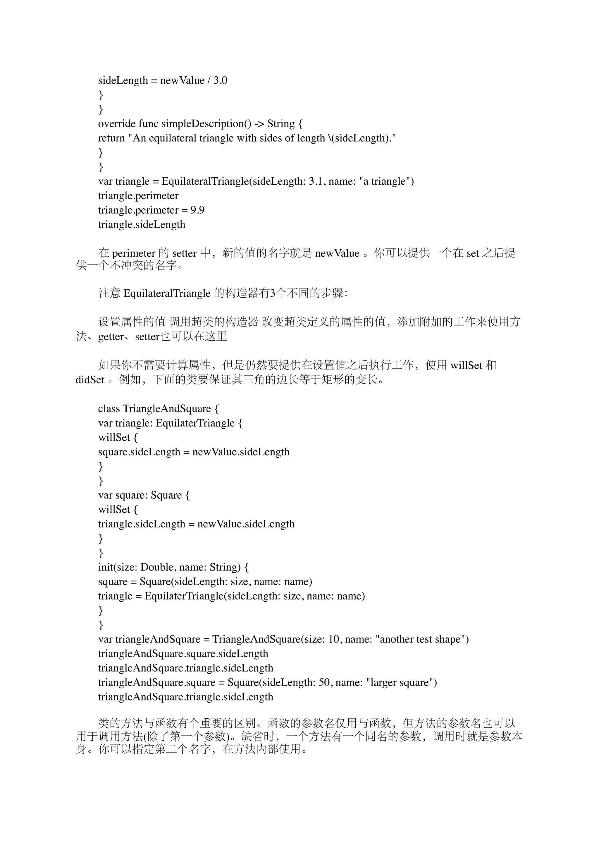　　sideLength = newValue / 3.0 
　　} 
　　} 
　　override func simpleDescription() -> String { 
　　return "An equilateral triangle with sides of length (sideLength)." 
　　} 
　　} 
　　var triangle = EquilateralTriangle(sideLength: 3.1, name: "a triangle") 
　　triangle.perimeter 
　　triangle.perimeter = 9.9 
　　triangle.sideLength 
　　在 perimeter 的 setter 中，新的值的名字就是 newValue 。你可以提供一个在 set 之后提 
供一个不冲突的名字。 
　　注意 EquilateralTriangle 的构造器有3个不同的步骤： 
　　设置属性的值 调用超类的构造器 改变超类定义的属性的值，添加附加的工作来使用方 
法、getter、setter也可以在这里 
　　如果你不需要计算属性，但是仍然要提供在设置值之后执行工作，使用 willSet 和 
didSet 。例如，下面的类要保证其三角的边长等于矩形的变长。 
　　class TriangleAndSquare { 
　　var triangle: EquilaterTriangle { 
　　willSet { 
　　square.sideLength = newValue.sideLength 
　　} 
　　} 
　　var square: Square { 
　　willSet { 
　　triangle.sideLength = newValue.sideLength 
　　} 
　　} 
　　init(size: Double, name: String) { 
　　square = Square(sideLength: size, name: name) 
　　triangle = EquilaterTriangle(sideLength: size, name: name) 
　　} 
　　} 
　　var triangleAndSquare = TriangleAndSquare(size: 10, name: "another test shape") 
　　triangleAndSquare.square.sideLength 
　　triangleAndSquare.triangle.sideLength 
　　triangleAndSquare.square = Square(sideLength: 50, name: "larger square") 
　　triangleAndSquare.triangle.sideLength 
　　类的方法与函数有个重要的区别。函数的参数名仅用与函数，但方法的参数名也可以 
用于调用方法(除了第一个参数)。缺省时，一个方法有一个同名的参数，调用时就是参数本 
身。你可以指定第二个名字，在方法内部使用。 
 