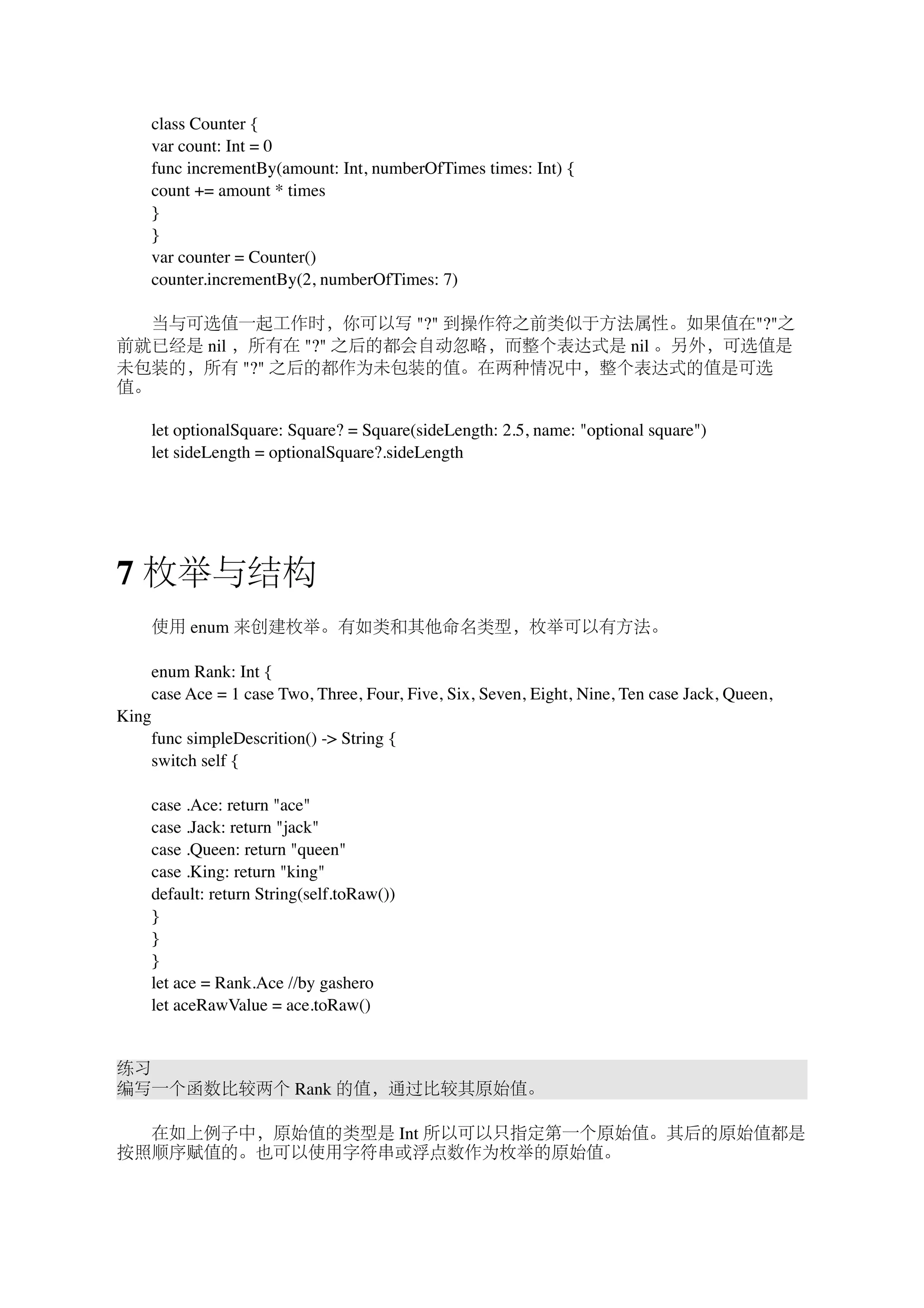 　　class Counter { 
　　var count: Int = 0 
　　func incrementBy(amount: Int, numberOfTimes times: Int) { 
　　count += amount * times 
　　} 
　　} 
　　var counter = Counter() 
　　counter.incrementBy(2, numberOfTimes: 7) 
　　当与可选值一起工作时，你可以写 "?" 到操作符之前类似于方法属性。如果值在"?"之 
前就已经是 nil ，所有在 "?" 之后的都会自动忽略，而整个表达式是 nil 。另外，可选值是 
未包装的，所有 "?" 之后的都作为未包装的值。在两种情况中，整个表达式的值是可选 
值。 
　　let optionalSquare: Square? = Square(sideLength: 2.5, name: "optional square") 
　　let sideLength = optionalSquare?.sideLength 
7 枚举与结构 
　　使用 enum 来创建枚举。有如类和其他命名类型，枚举可以有方法。 
　　enum Rank: Int { 
　　case Ace = 1 case Two, Three, Four, Five, Six, Seven, Eight, Nine, Ten case Jack, Queen, 
King 
　　func simpleDescrition() -> String { 
　　switch self { 
　　case .Ace: return "ace" 
　　case .Jack: return "jack" 
　　case .Queen: return "queen" 
　　case .King: return "king" 
　　default: return String(self.toRaw()) 
　　} 
　　} 
　　} 
　　let ace = Rank.Ace //by gashero 
　　let aceRawValue = ace.toRaw() 
练习 
编写一个函数比较两个 Rank 的值，通过比较其原始值。 
　　在如上例子中，原始值的类型是 Int 所以可以只指定第一个原始值。其后的原始值都是 
按照顺序赋值的。也可以使用字符串或浮点数作为枚举的原始值。 
 