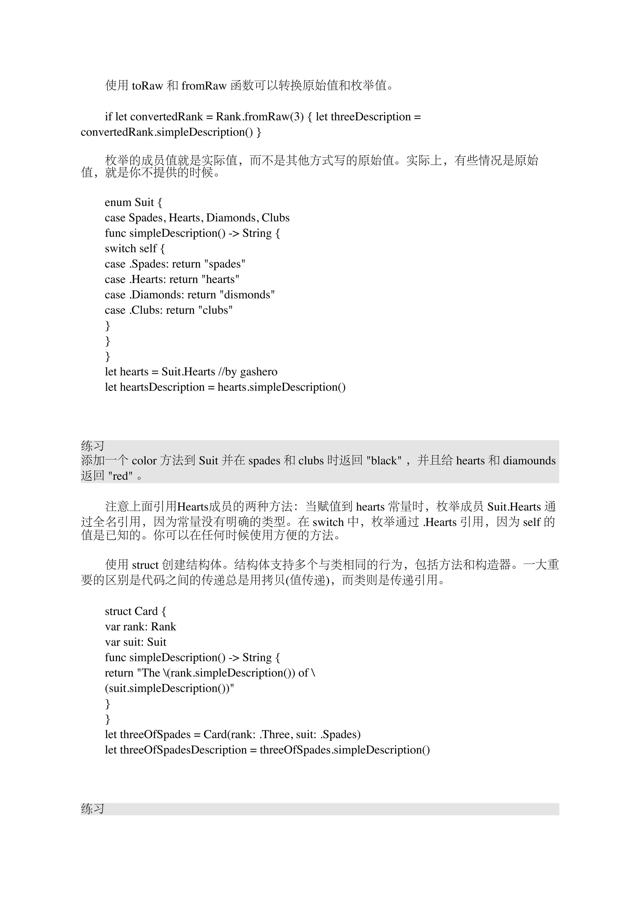 　　使用 toRaw 和 fromRaw 函数可以转换原始值和枚举值。 
　　if let convertedRank = Rank.fromRaw(3) { let threeDescription = 
convertedRank.simpleDescription() } 
　　枚举的成员值就是实际值，而不是其他方式写的原始值。实际上，有些情况是原始 
值，就是你不提供的时候。 
　　enum Suit { 
　　case Spades, Hearts, Diamonds, Clubs 
　　func simpleDescription() -> String { 
　　switch self { 
　　case .Spades: return "spades" 
　　case .Hearts: return "hearts" 
　　case .Diamonds: return "dismonds" 
　　case .Clubs: return "clubs" 
　　} 
　　} 
　　} 
　　let hearts = Suit.Hearts //by gashero 
　　let heartsDescription = hearts.simpleDescription() 
练习 
添加一个 color 方法到 Suit 并在 spades 和 clubs 时返回 "black" ，并且给 hearts 和 diamounds 
返回 "red" 。 
　　注意上面引用Hearts成员的两种方法：当赋值到 hearts 常量时，枚举成员 Suit.Hearts 通 
过全名引用，因为常量没有明确的类型。在 switch 中，枚举通过 .Hearts 引用，因为 self 的 
值是已知的。你可以在任何时候使用方便的方法。 
　　使用 struct 创建结构体。结构体支持多个与类相同的行为，包括方法和构造器。一大重 
要的区别是代码之间的传递总是用拷贝(值传递)，而类则是传递引用。 
　　struct Card { 
　　var rank: Rank 
　　var suit: Suit 
　　func simpleDescription() -> String { 
　　return "The (rank.simpleDescription()) of  
　　(suit.simpleDescription())" 
　　} 
　　} 
　　let threeOfSpades = Card(rank: .Three, suit: .Spades) 
　　let threeOfSpadesDescription = threeOfSpades.simpleDescription() 
练习 
 