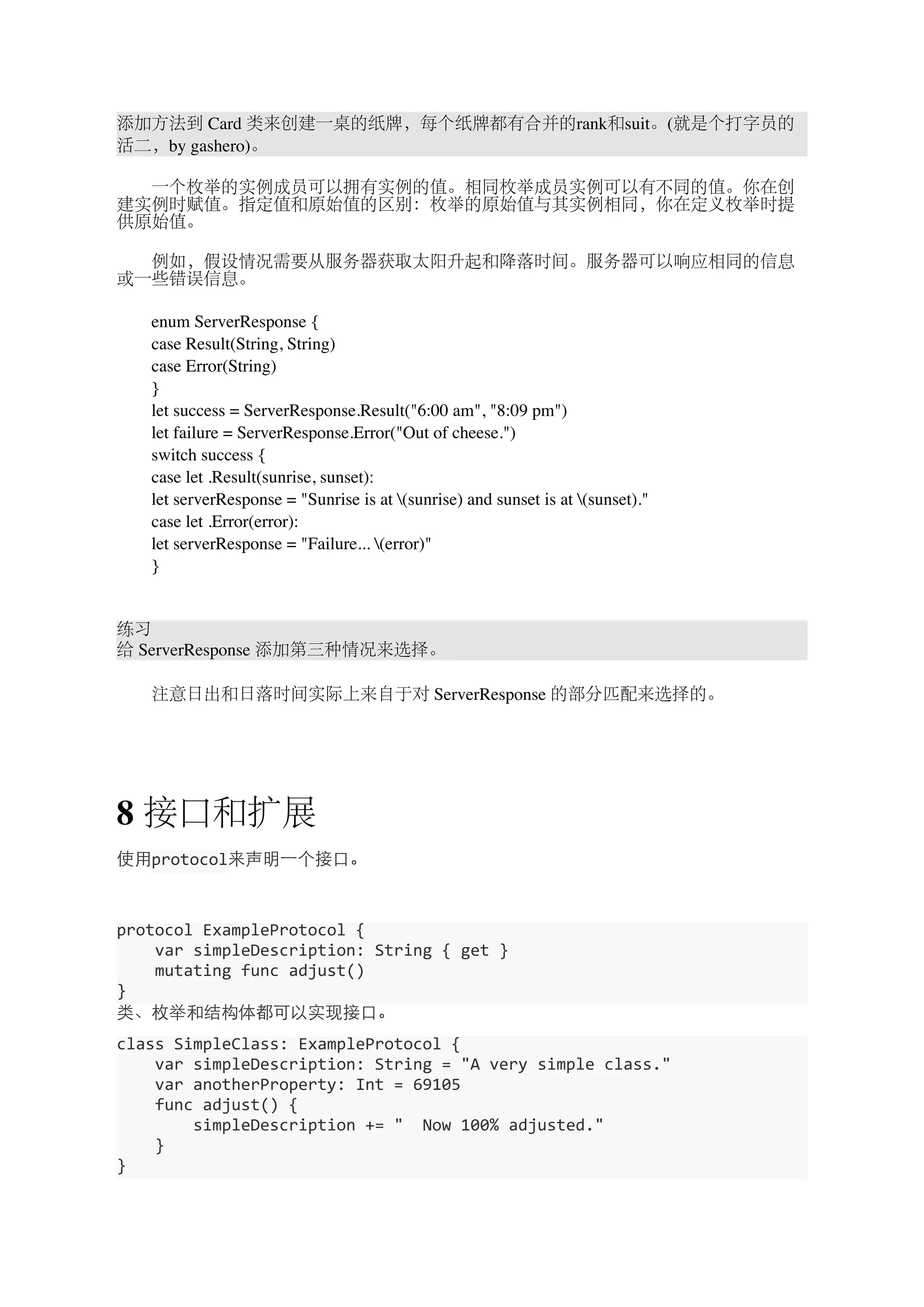 添加方法到 Card 类来创建一桌的纸牌，每个纸牌都有合并的rank和suit。(就是个打字员的 
活二，by gashero)。 
　　一个枚举的实例成员可以拥有实例的值。相同枚举成员实例可以有不同的值。你在创 
建实例时赋值。指定值和原始值的区别：枚举的原始值与其实例相同，你在定义枚举时提 
供原始值。 
　　例如，假设情况需要从服务器获取太阳升起和降落时间。服务器可以响应相同的信息 
或一些错误信息。 
　　enum ServerResponse { 
　　case Result(String, String) 
　　case Error(String) 
　　} 
　　let success = ServerResponse.Result("6:00 am", "8:09 pm") 
　　let failure = ServerResponse.Error("Out of cheese.") 
　　switch success { 
　　case let .Result(sunrise, sunset): 
　　let serverResponse = "Sunrise is at (sunrise) and sunset is at (sunset)." 
　　case let .Error(error): 
　　let serverResponse = "Failure... (error)" 
　　} 
练习 
给 ServerResponse 添加第三种情况来选择。 
　　注意日出和日落时间实际上来自于对 ServerResponse 的部分匹配来选择的。 
8 接口和扩展 
使⽤用protocol来声明⼀一个接⼝口。 
protocol 
ExampleProtocol 
{ 
var 
simpleDescription: 
String 
{ 
get 
} 
mutating 
func 
adjust() 
} 
类、枚举和结构体都可以实现接⼝口。 
class 
SimpleClass: 
ExampleProtocol 
{ 
var 
simpleDescription: 
String 
= 
"A 
very 
simple 
class." 
var 
anotherProperty: 
Int 
= 
69105 
func 
adjust() 
{ 
simpleDescription 
+= 
" 
Now 
100% 
adjusted." 
} 
} 
 