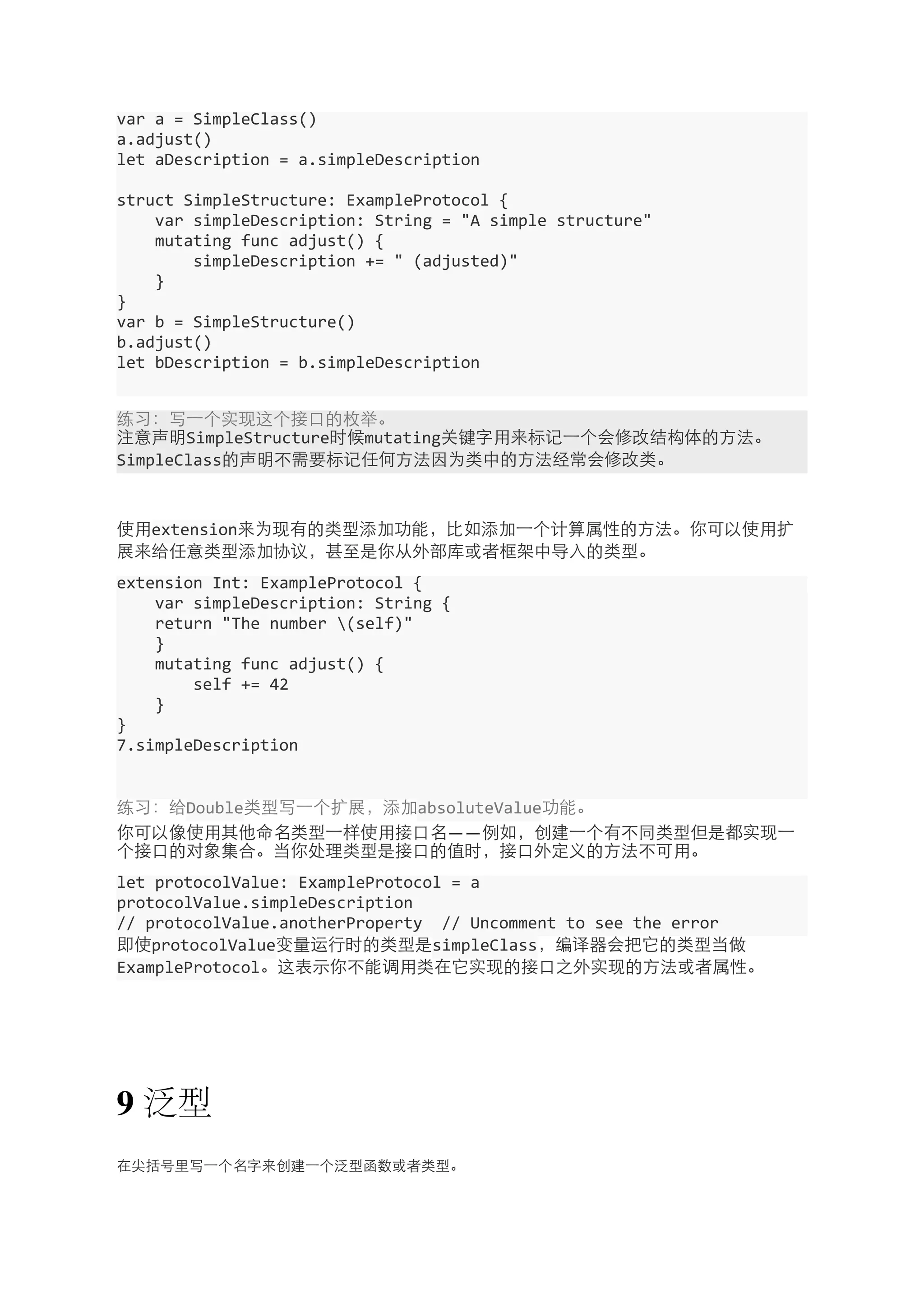var 
a 
= 
SimpleClass() 
a.adjust() 
let 
aDescription 
= 
a.simpleDescription 
struct 
SimpleStructure: 
ExampleProtocol 
{ 
var 
simpleDescription: 
String 
= 
"A 
simple 
structure" 
mutating 
func 
adjust() 
{ 
simpleDescription 
+= 
" 
(adjusted)" 
} 
} 
var 
b 
= 
SimpleStructure() 
b.adjust() 
let 
bDescription 
= 
b.simpleDescription 
练习：写⼀一个实现这个接⼝口的枚举。 
注意声明SimpleStructure时候mutating关键字⽤用来标记⼀一个会修改结构体的⽅方法。 
SimpleClass的声明不需要标记任何⽅方法因为类中的⽅方法经常会修改类。 
使⽤用extension来为现有的类型添加功能，⽐比如添加⼀一个计算属性的⽅方法。你可以使⽤用扩 
展来给任意类型添加协议，甚⾄至是你从外部库或者框架中导⼊入的类型。 
extension 
Int: 
ExampleProtocol 
{ 
var 
simpleDescription: 
String 
{ 
return 
"The 
number 
(self)" 
} 
mutating 
func 
adjust() 
{ 
self 
+= 
42 
} 
} 
7.simpleDescription 
练习：给Double类型写⼀一个扩展，添加absoluteValue功能。 
你可以像使⽤用其他命名类型⼀一样使⽤用接⼝口名——例如，创建⼀一个有不同类型但是都实现⼀一 
个接⼝口的对象集合。当你处理类型是接⼝口的值时，接⼝口外定义的⽅方法不可⽤用。 
let 
protocolValue: 
ExampleProtocol 
= 
a 
protocolValue.simpleDescription 
// 
protocolValue.anotherProperty 
// 
Uncomment 
to 
see 
the 
error 
即使protocolValue变量运⾏行时的类型是simpleClass，编译器会把它的类型当做 
ExampleProtocol。这表⽰示你不能调⽤用类在它实现的接⼝口之外实现的⽅方法或者属性。 
9 泛型 
在尖括号⾥里写⼀一个名字来创建⼀一个泛型函数或者类型。 
 