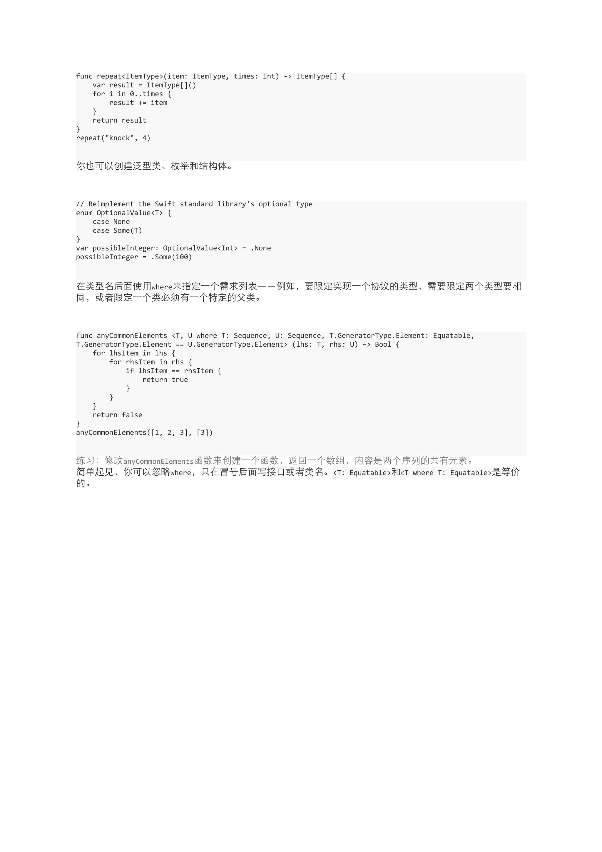 func 
repeat<ItemType>(item: 
ItemType, 
times: 
Int) 
-­‐> 
ItemType[] 
{ 
var 
result 
= 
ItemType[]() 
for 
i 
in 
0..times 
{ 
result 
+= 
item 
} 
return 
result 
} 
repeat("knock", 
4) 
你也可以创建泛型类、枚举和结构体。 
// 
Reimplement 
the 
Swift 
standard 
library's 
optional 
type 
enum 
OptionalValue<T> 
{ 
case 
None 
case 
Some(T) 
} 
var 
possibleInteger: 
OptionalValue<Int> 
= 
.None 
possibleInteger 
= 
.Some(100) 
在类型名后⾯面使⽤用where来指定⼀一个需求列表——例如，要限定实现⼀一个协议的类型，需要限定两个类型要相 
同，或者限定⼀一个类必须有⼀一个特定的⽗父类。 
func 
anyCommonElements 
<T, 
U 
where 
T: 
Sequence, 
U: 
Sequence, 
T.GeneratorType.Element: 
Equatable, 
T.GeneratorType.Element 
== 
U.GeneratorType.Element> 
(lhs: 
T, 
rhs: 
U) 
-­‐> 
Bool 
{ 
for 
lhsItem 
in 
lhs 
{ 
for 
rhsItem 
in 
rhs 
{ 
if 
lhsItem 
== 
rhsItem 
{ 
return 
true 
} 
} 
} 
return 
false 
} 
anyCommonElements([1, 
2, 
3], 
[3]) 
练习：修改anyCommonElements函数来创建⼀一个函数，返回⼀一个数组，内容是两个序列的共有元素。 
简单起⻅见，你可以忽略where，只在冒号后⾯面写接⼝口或者类名。<T: 
Equatable>和<T 
where 
T: 
Equatable>是等价 
的。 

