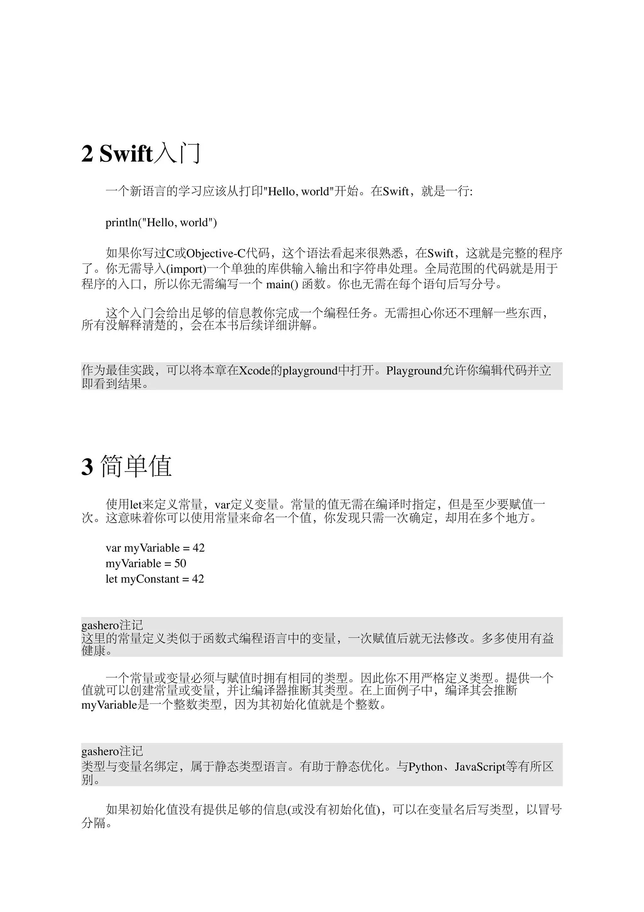 2 Swift入门 
　　一个新语言的学习应该从打印"Hello, world"开始。在Swift，就是一行: 
　　println("Hello, world") 
　　如果你写过C或Objective-C代码，这个语法看起来很熟悉，在Swift，这就是完整的程序 
了。你无需导入(import)一个单独的库供输入输出和字符串处理。全局范围的代码就是用于 
程序的入口，所以你无需编写一个 main() 函数。你也无需在每个语句后写分号。 
　　这个入门会给出足够的信息教你完成一个编程任务。无需担心你还不理解一些东西， 
所有没解释清楚的，会在本书后续详细讲解。 
作为最佳实践，可以将本章在Xcode的playground中打开。Playground允许你编辑代码并立 
即看到结果。 
3 简单值 
　　使用let来定义常量，var定义变量。常量的值无需在编译时指定，但是至少要赋值一 
次。这意味着你可以使用常量来命名一个值，你发现只需一次确定，却用在多个地方。 
　　var myVariable = 42 
　　myVariable = 50 
　　let myConstant = 42 
gashero注记 
这里的常量定义类似于函数式编程语言中的变量，一次赋值后就无法修改。多多使用有益 
健康。 
　　一个常量或变量必须与赋值时拥有相同的类型。因此你不用严格定义类型。提供一个 
值就可以创建常量或变量，并让编译器推断其类型。在上面例子中，编译其会推断 
myVariable是一个整数类型，因为其初始化值就是个整数。 
gashero注记 
类型与变量名绑定，属于静态类型语言。有助于静态优化。与Python、JavaScript等有所区 
别。 
　　如果初始化值没有提供足够的信息(或没有初始化值)，可以在变量名后写类型，以冒号 
分隔。 
 