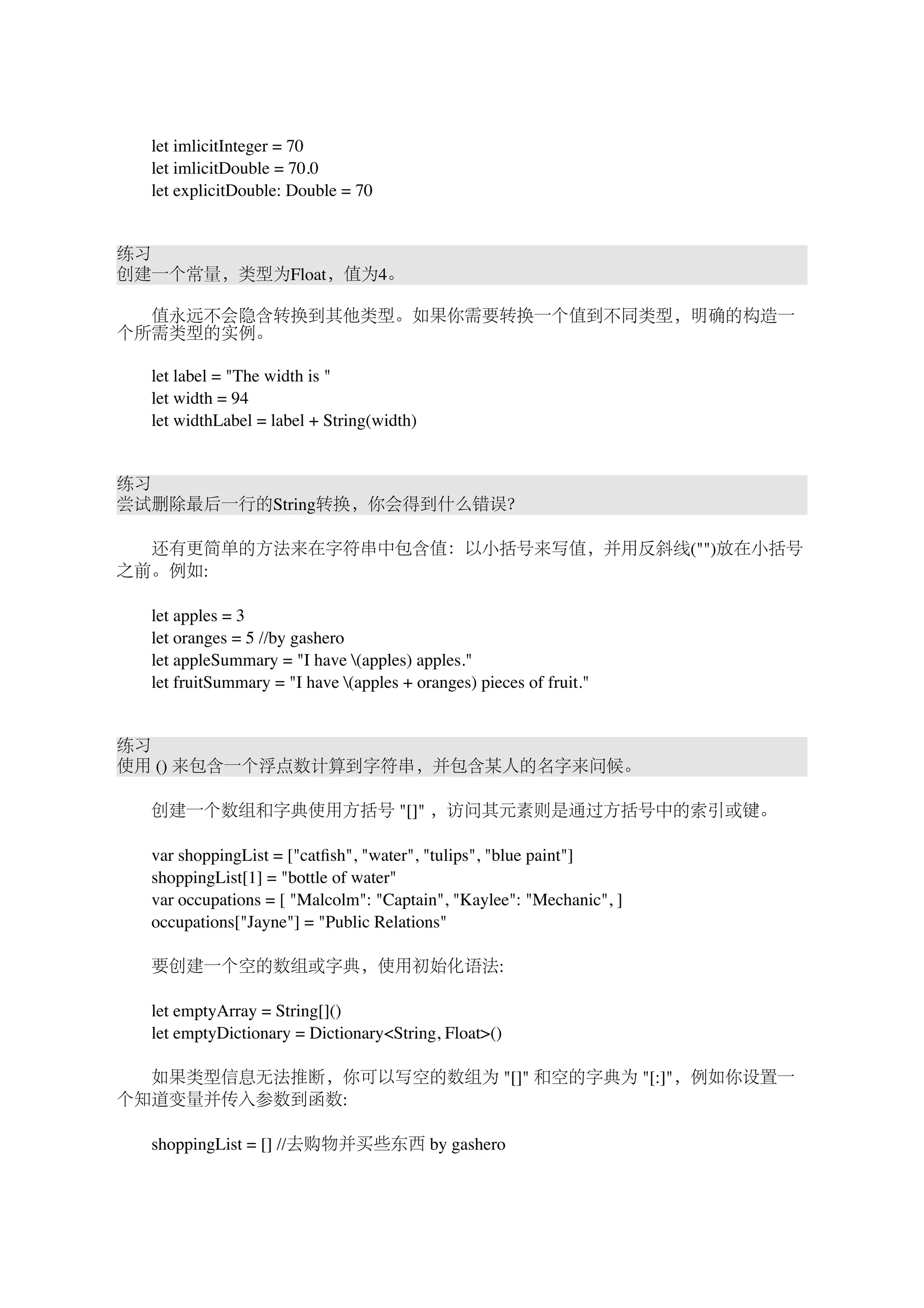 　　let imlicitInteger = 70 
　　let imlicitDouble = 70.0 
　　let explicitDouble: Double = 70 
练习 
创建一个常量，类型为Float，值为4。 
　　值永远不会隐含转换到其他类型。如果你需要转换一个值到不同类型，明确的构造一 
个所需类型的实例。 
　　let label = "The width is " 
　　let width = 94 
　　let widthLabel = label + String(width) 
练习 
尝试删除最后一行的String转换，你会得到什么错误？ 
　　还有更简单的方法来在字符串中包含值：以小括号来写值，并用反斜线("")放在小括号 
之前。例如: 
　　let apples = 3 
　　let oranges = 5 //by gashero 
　　let appleSummary = "I have (apples) apples." 
　　let fruitSummary = "I have (apples + oranges) pieces of fruit." 
练习 
使用 () 来包含一个浮点数计算到字符串，并包含某人的名字来问候。 
　　创建一个数组和字典使用方括号 "[]" ，访问其元素则是通过方括号中的索引或键。 
　　var shoppingList = ["catfish", "water", "tulips", "blue paint"] 
　　shoppingList[1] = "bottle of water" 
　　var occupations = [ "Malcolm": "Captain", "Kaylee": "Mechanic", ] 
　　occupations["Jayne"] = "Public Relations" 
　　要创建一个空的数组或字典，使用初始化语法: 
　　let emptyArray = String[]() 
　　let emptyDictionary = Dictionary<String, Float>() 
　　如果类型信息无法推断，你可以写空的数组为 "[]" 和空的字典为 "[:]"，例如你设置一 
个知道变量并传入参数到函数: 
　　shoppingList = [] //去购物并买些东西 by gashero 
 