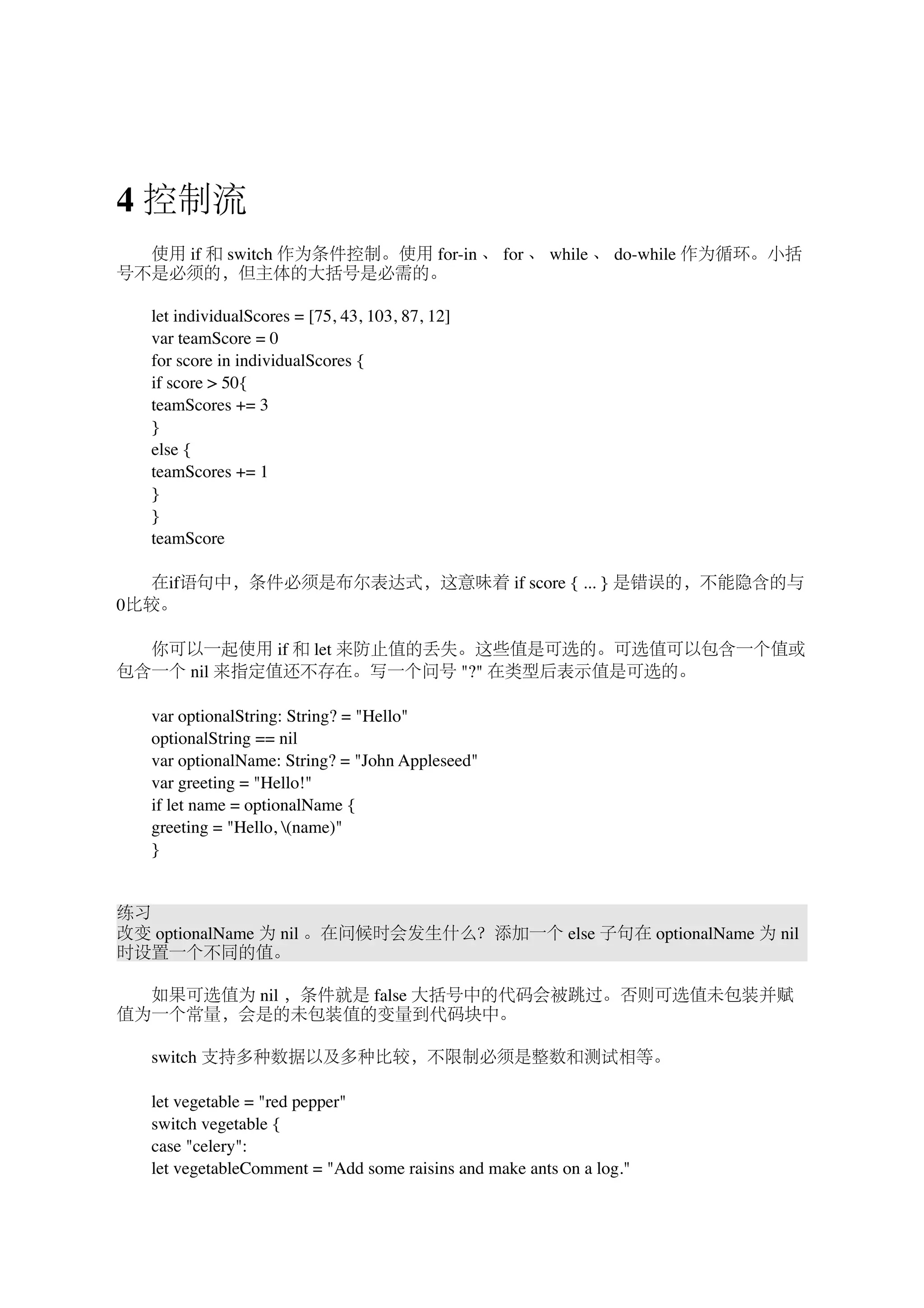 4 控制流 
　　使用 if 和 switch 作为条件控制。使用 for-in 、 for 、 while 、 do-while 作为循环。小括 
号不是必须的，但主体的大括号是必需的。 
　　let individualScores = [75, 43, 103, 87, 12] 
　　var teamScore = 0 
　　for score in individualScores { 
　　if score > 50{ 
　　teamScores += 3 
　　} 
　　else { 
　　teamScores += 1 
　　} 
　　} 
　　teamScore 
　　在if语句中，条件必须是布尔表达式，这意味着 if score { ... } 是错误的，不能隐含的与 
0比较。 
　　你可以一起使用 if 和 let 来防止值的丢失。这些值是可选的。可选值可以包含一个值或 
包含一个 nil 来指定值还不存在。写一个问号 "?" 在类型后表示值是可选的。 
　　var optionalString: String? = "Hello" 
　　optionalString == nil 
　　var optionalName: String? = "John Appleseed" 
　　var greeting = "Hello!" 
　　if let name = optionalName { 
　　greeting = "Hello, (name)" 
　　} 
练习 
改变 optionalName 为 nil 。在问候时会发生什么？添加一个 else 子句在 optionalName 为 nil 
时设置一个不同的值。 
　　如果可选值为 nil ，条件就是 false 大括号中的代码会被跳过。否则可选值未包装并赋 
值为一个常量，会是的未包装值的变量到代码块中。 
　　switch 支持多种数据以及多种比较，不限制必须是整数和测试相等。 
　　let vegetable = "red pepper" 
　　switch vegetable { 
　　case "celery": 
　　let vegetableComment = "Add some raisins and make ants on a log." 
 