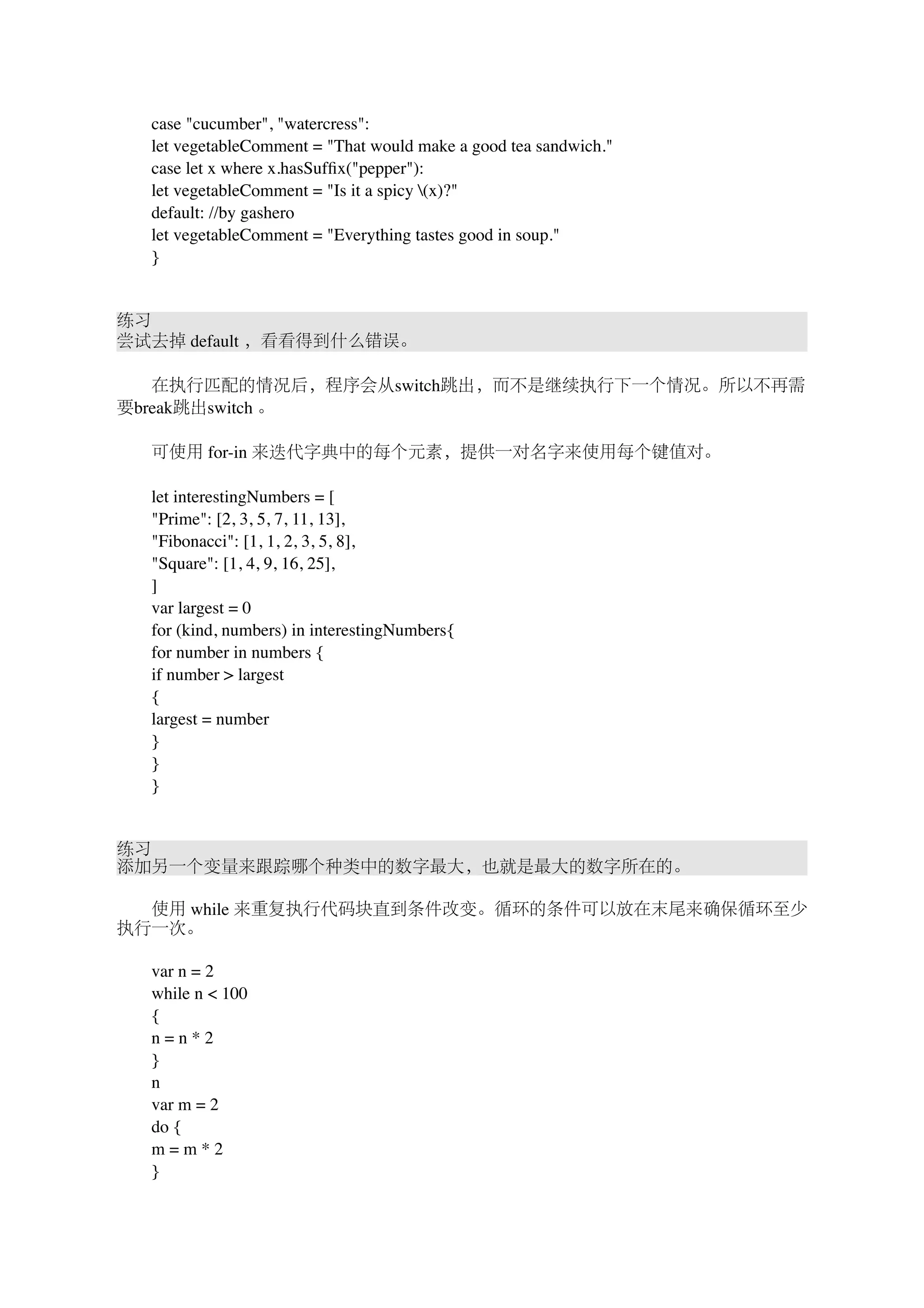　　case "cucumber", "watercress": 
　　let vegetableComment = "That would make a good tea sandwich." 
　　case let x where x.hasSuffix("pepper"): 
　　let vegetableComment = "Is it a spicy (x)?" 
　　default: //by gashero 
　　let vegetableComment = "Everything tastes good in soup." 
　　} 
练习 
尝试去掉 default ，看看得到什么错误。 
　　在执行匹配的情况后，程序会从switch跳出，而不是继续执行下一个情况。所以不再需 
要break跳出switch 。 
　　可使用 for-in 来迭代字典中的每个元素，提供一对名字来使用每个键值对。 
　　let interestingNumbers = [ 
　　"Prime": [2, 3, 5, 7, 11, 13], 
　　"Fibonacci": [1, 1, 2, 3, 5, 8], 
　　"Square": [1, 4, 9, 16, 25], 
　　] 
　　var largest = 0 
　　for (kind, numbers) in interestingNumbers{ 
　　for number in numbers { 
　　if number > largest 
　　{ 
　　largest = number 
　　} 
　　} 
　　} 
练习 
添加另一个变量来跟踪哪个种类中的数字最大，也就是最大的数字所在的。 
　　使用 while 来重复执行代码块直到条件改变。循环的条件可以放在末尾来确保循环至少 
执行一次。 
　　var n = 2 
　　while n < 100 
　　{ 
　　n = n * 2 
　　} 
　　n 
　　var m = 2 
　　do { 
　　m = m * 2 
　　} 
 
