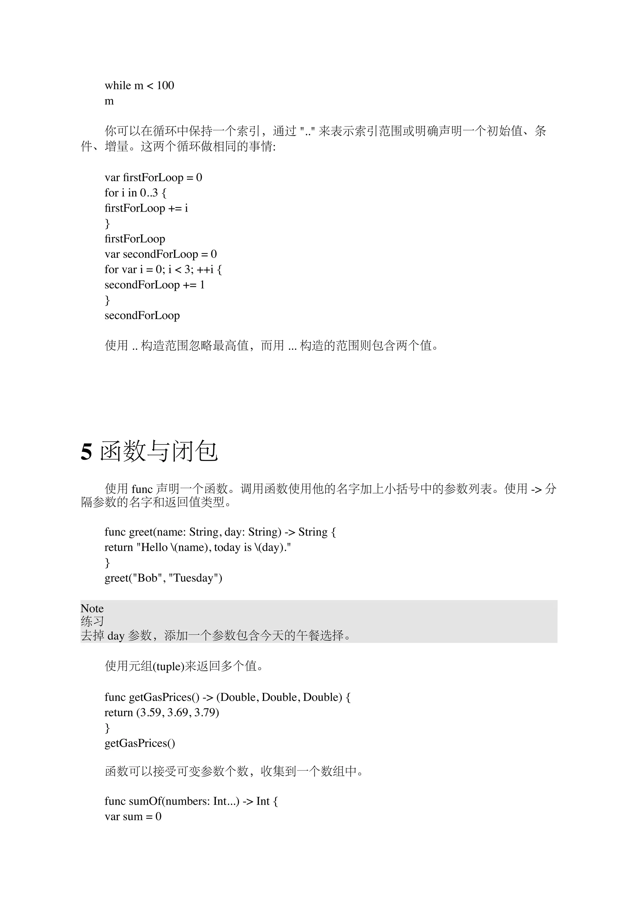 　　while m < 100 
　　m 
　　你可以在循环中保持一个索引，通过 ".." 来表示索引范围或明确声明一个初始值、条 
件、增量。这两个循环做相同的事情: 
　　var firstForLoop = 0 
　　for i in 0..3 { 
　　firstForLoop += i 
　　} 
　　firstForLoop 
　　var secondForLoop = 0 
　　for var i = 0; i < 3; ++i { 
　　secondForLoop += 1 
　　} 
　　secondForLoop 
　　使用 .. 构造范围忽略最高值，而用 ... 构造的范围则包含两个值。 
5 函数与闭包 
　　使用 func 声明一个函数。调用函数使用他的名字加上小括号中的参数列表。使用 -> 分 
隔参数的名字和返回值类型。 
　　func greet(name: String, day: String) -> String { 
　　return "Hello (name), today is (day)." 
　　} 
　　greet("Bob", "Tuesday") 
Note 
练习 
去掉 day 参数，添加一个参数包含今天的午餐选择。 
　　使用元组(tuple)来返回多个值。 
　　func getGasPrices() -> (Double, Double, Double) { 
　　return (3.59, 3.69, 3.79) 
　　} 
　　getGasPrices() 
　　函数可以接受可变参数个数，收集到一个数组中。 
　　func sumOf(numbers: Int...) -> Int { 
　　var sum = 0 
 