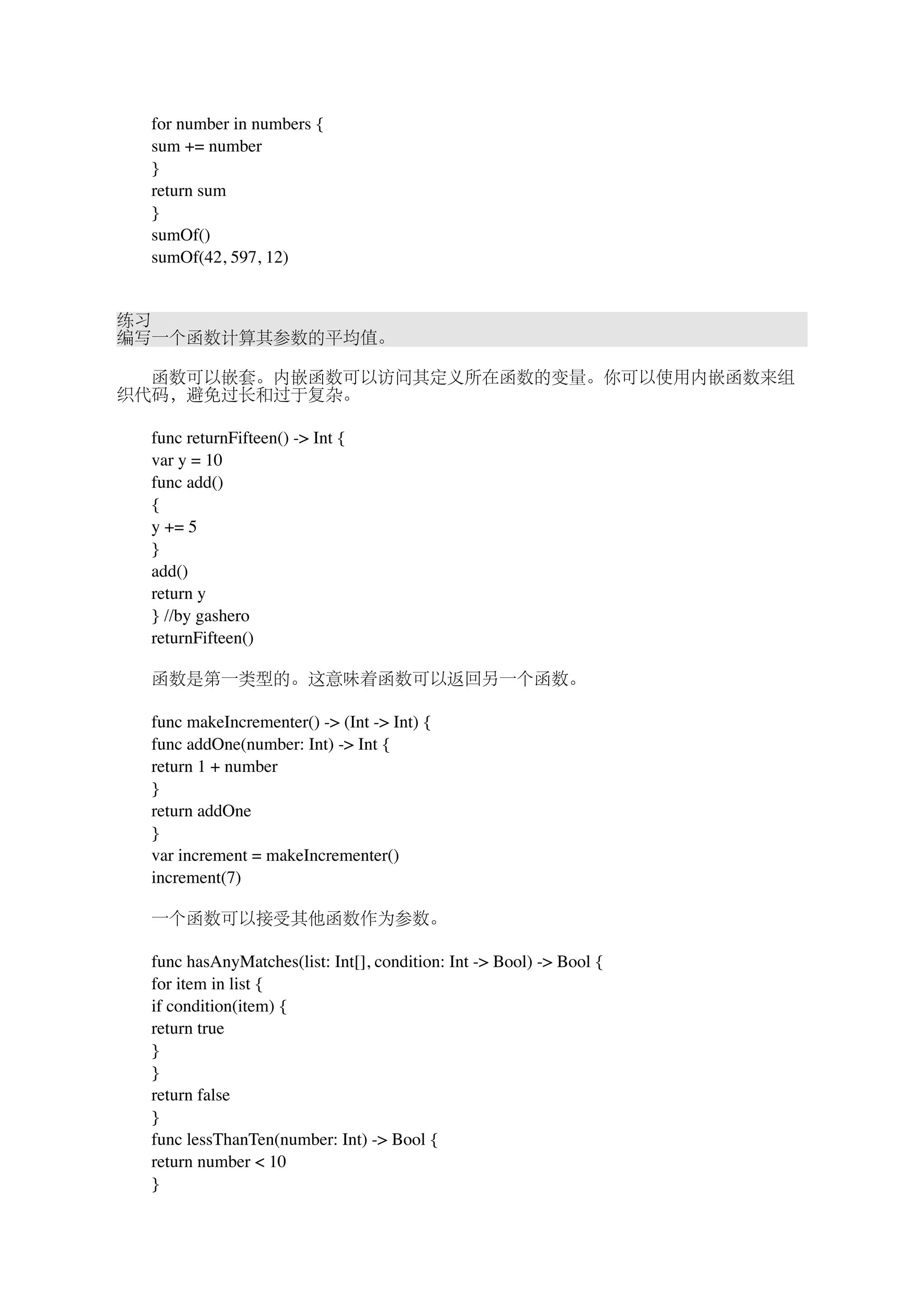 　　for number in numbers { 
　　sum += number 
　　} 
　　return sum 
　　} 
　　sumOf() 
　　sumOf(42, 597, 12) 
练习 
编写一个函数计算其参数的平均值。 
　　函数可以嵌套。内嵌函数可以访问其定义所在函数的变量。你可以使用内嵌函数来组 
织代码，避免过长和过于复杂。 
　　func returnFifteen() -> Int { 
　　var y = 10 
　　func add() 
　　{ 
　　y += 5 
　　} 
　　add() 
　　return y 
　　} //by gashero 
　　returnFifteen() 
　　函数是第一类型的。这意味着函数可以返回另一个函数。 
　　func makeIncrementer() -> (Int -> Int) { 
　　func addOne(number: Int) -> Int { 
　　return 1 + number 
　　} 
　　return addOne 
　　} 
　　var increment = makeIncrementer() 
　　increment(7) 
　　一个函数可以接受其他函数作为参数。 
　　func hasAnyMatches(list: Int[], condition: Int -> Bool) -> Bool { 
　　for item in list { 
　　if condition(item) { 
　　return true 
　　} 
　　} 
　　return false 
　　} 
　　func lessThanTen(number: Int) -> Bool { 
　　return number < 10 
　　} 
 