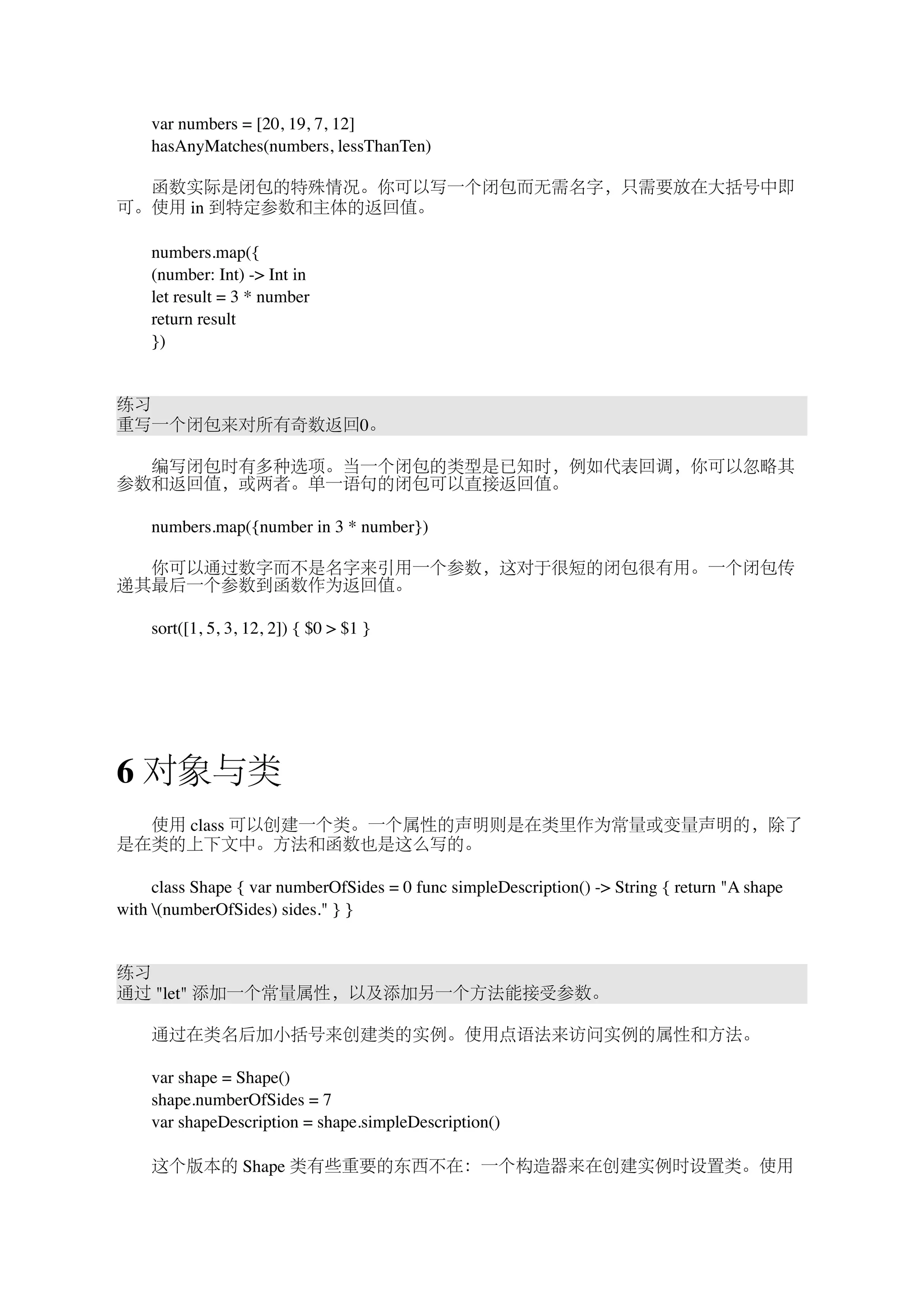 　　var numbers = [20, 19, 7, 12] 
　　hasAnyMatches(numbers, lessThanTen) 
　　函数实际是闭包的特殊情况。你可以写一个闭包而无需名字，只需要放在大括号中即 
可。使用 in 到特定参数和主体的返回值。 
　　numbers.map({ 
　　(number: Int) -> Int in 
　　let result = 3 * number 
　　return result 
　　}) 
练习 
重写一个闭包来对所有奇数返回0。 
　　编写闭包时有多种选项。当一个闭包的类型是已知时，例如代表回调，你可以忽略其 
参数和返回值，或两者。单一语句的闭包可以直接返回值。 
　　numbers.map({number in 3 * number}) 
　　你可以通过数字而不是名字来引用一个参数，这对于很短的闭包很有用。一个闭包传 
递其最后一个参数到函数作为返回值。 
　　sort([1, 5, 3, 12, 2]) { $0 > $1 } 
6 对象与类 
　　使用 class 可以创建一个类。一个属性的声明则是在类里作为常量或变量声明的，除了 
是在类的上下文中。方法和函数也是这么写的。 
　　class Shape { var numberOfSides = 0 func simpleDescription() -> String { return "A shape 
with (numberOfSides) sides." } } 
练习 
通过 "let" 添加一个常量属性，以及添加另一个方法能接受参数。 
　　通过在类名后加小括号来创建类的实例。使用点语法来访问实例的属性和方法。 
　　var shape = Shape() 
　　shape.numberOfSides = 7 
　　var shapeDescription = shape.simpleDescription() 
　　这个版本的 Shape 类有些重要的东西不在：一个构造器来在创建实例时设置类。使用 
 