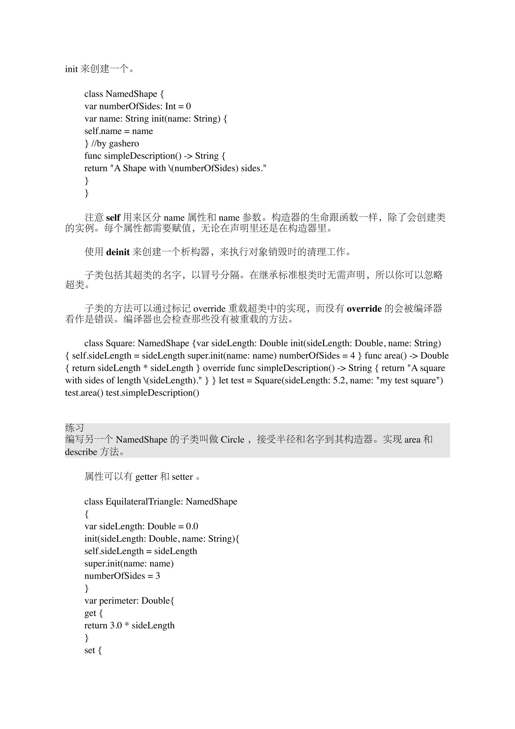 init 来创建一个。 
　　class NamedShape { 
　　var numberOfSides: Int = 0 
　　var name: String init(name: String) { 
　　self.name = name 
　　} //by gashero 
　　func simpleDescription() -> String { 
　　return "A Shape with (numberOfSides) sides." 
　　} 
　　} 
　　注意 self 用来区分 name 属性和 name 参数。构造器的生命跟函数一样，除了会创建类 
的实例。每个属性都需要赋值，无论在声明里还是在构造器里。 
　　使用 deinit 来创建一个析构器，来执行对象销毁时的清理工作。 
　　子类包括其超类的名字，以冒号分隔。在继承标准根类时无需声明，所以你可以忽略 
超类。 
　　子类的方法可以通过标记 override 重载超类中的实现，而没有 override 的会被编译器 
看作是错误。编译器也会检查那些没有被重载的方法。 
　　class Square: NamedShape {var sideLength: Double init(sideLength: Double, name: String) 
{ self.sideLength = sideLength super.init(name: name) numberOfSides = 4 } func area() -> Double 
{ return sideLength * sideLength } override func simpleDescription() -> String { return "A square 
with sides of length (sideLength)." } } let test = Square(sideLength: 5.2, name: "my test square") 
test.area() test.simpleDescription() 
练习 
编写另一个 NamedShape 的子类叫做 Circle ，接受半径和名字到其构造器。实现 area 和 
describe 方法。 
　　属性可以有 getter 和 setter 。 
　　class EquilateralTriangle: NamedShape 
　　{ 
　　var sideLength: Double = 0.0 
　　init(sideLength: Double, name: String){ 
　　self.sideLength = sideLength 
　　super.init(name: name) 
　　numberOfSides = 3 
　　} 
　　var perimeter: Double{ 
　　get { 
　　return 3.0 * sideLength 
　　} 
　　set { 
 
