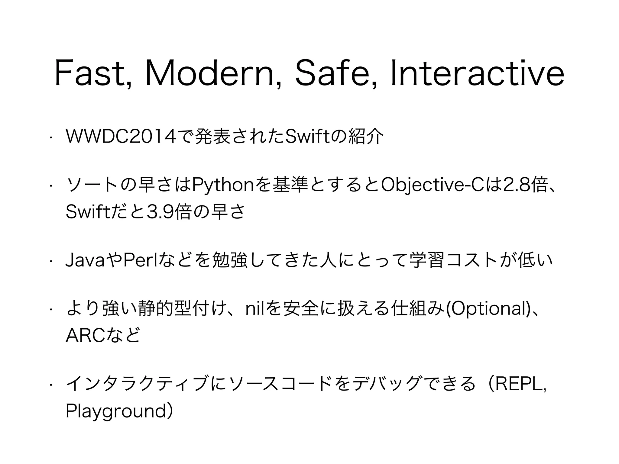 Fast, Modern, Safe, Interactive
• WWDC2014で発表されたSwiftの紹介
• ソートの早さはPythonを基準とするとObjective-Cは2.8倍、
Swiftだと3.9倍の早さ
• JavaやPerlなどを勉強してきた人にとって学習コストが低い
• より強い静的型付け、nilを安全に扱える仕組み(Optional)、
ARCなど
• インタラクティブにソースコードをデバッグできる（REPL,
Playground）
 