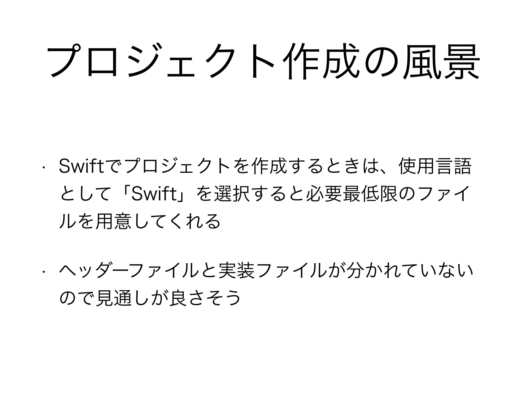 プロジェクト作成の風景
• Swiftでプロジェクトを作成するときは、使用言語
として「Swift」を選択すると必要最低限のファイ
ルを用意してくれる
• ヘッダーファイルと実装ファイルが分かれていない
ので見通しが良さそう
 