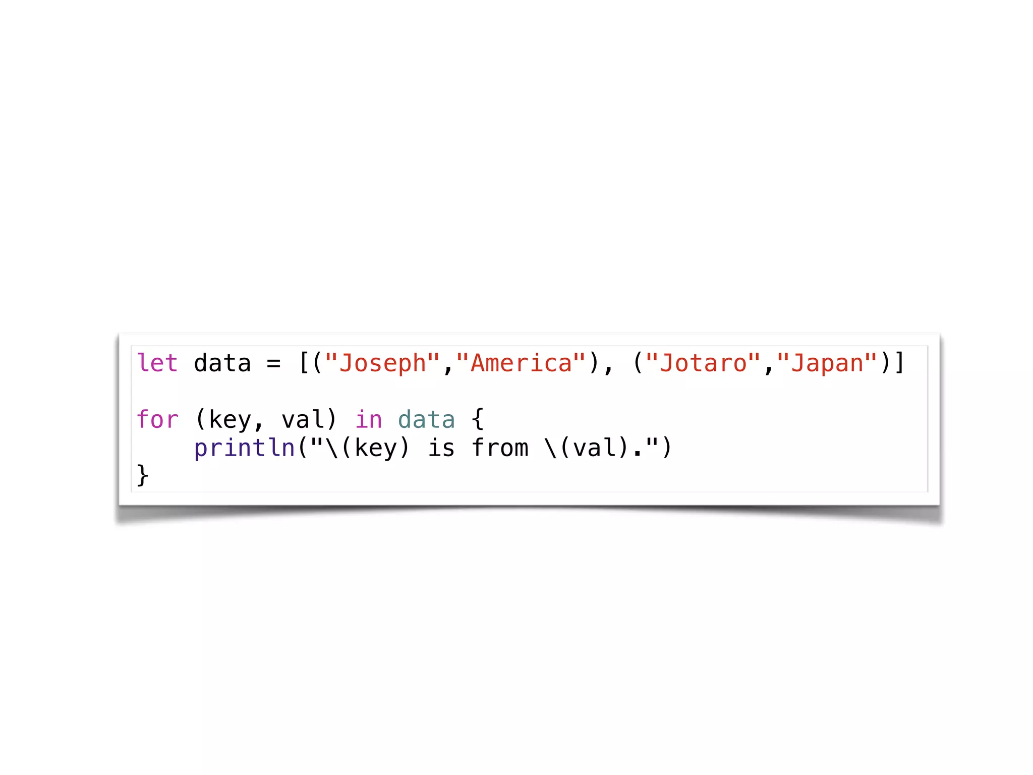 let data = [("Joseph","America"), ("Jotaro","Japan")]
!
for (key, val) in data {
println("(key) is from (val).")
}
 