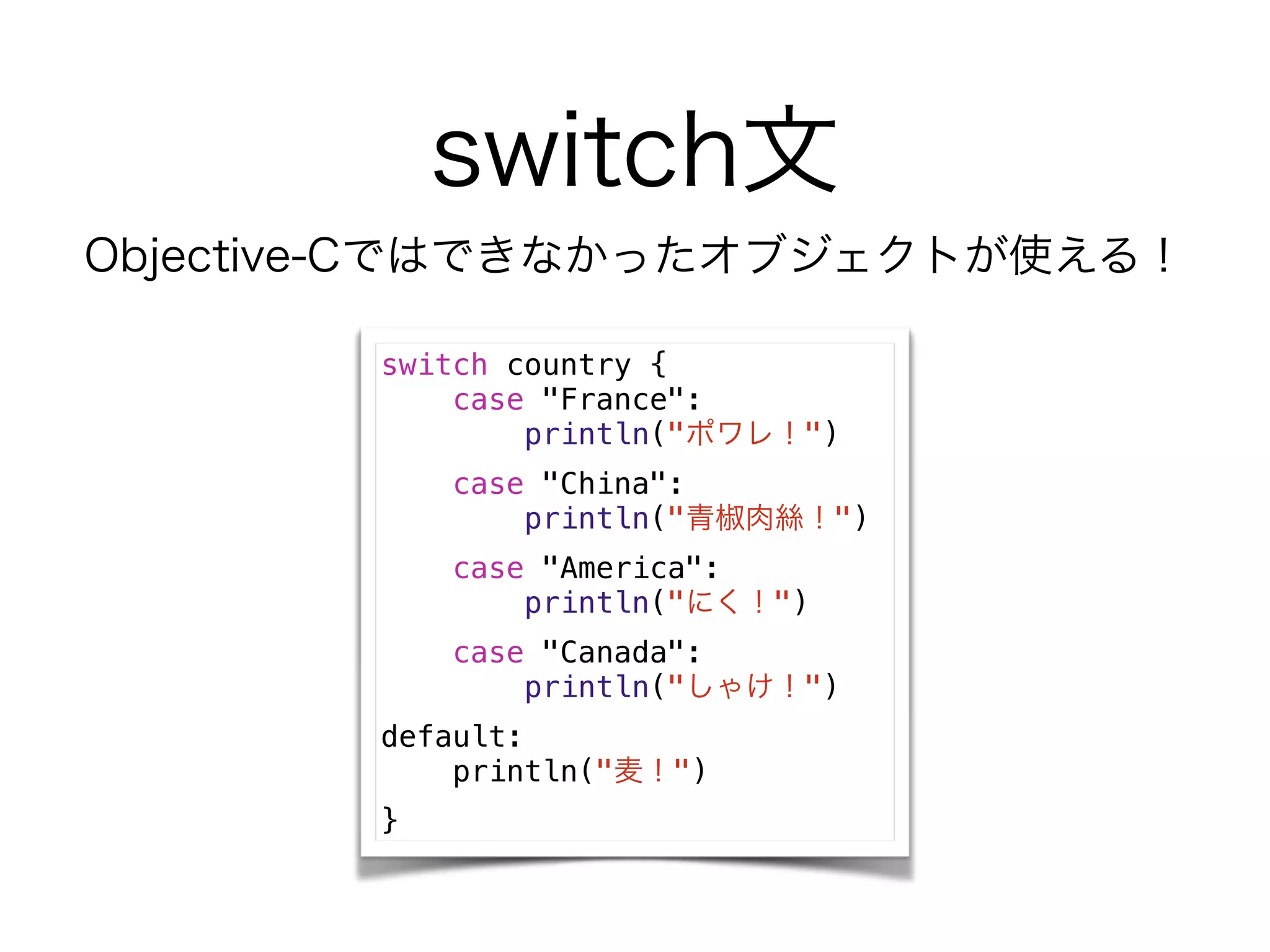 switch文
switch country {
case "France":
println("ポワレ！")
case "China":
println("青椒肉絲！")
case "America":
println("にく！")
case "Canada":
println("しゃけ！")
default:
println("麦！")
}
Objective-Cではできなかったオブジェクトが使える！
 