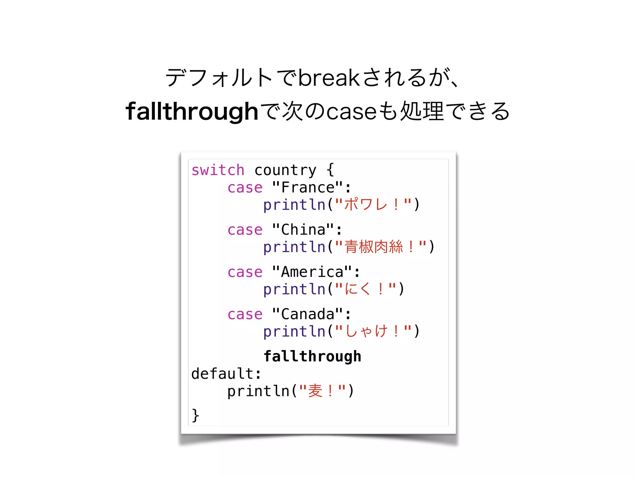 デフォルトでbreakされるが、
fallthroughで次のcaseも処理できる
switch country {
case "France":
println("ポワレ！")
case "China":
println("青椒肉絲！")
case "America":
println("にく！")
case "Canada":
println("しゃけ！")
fallthrough
default:
println("麦！")
}
 