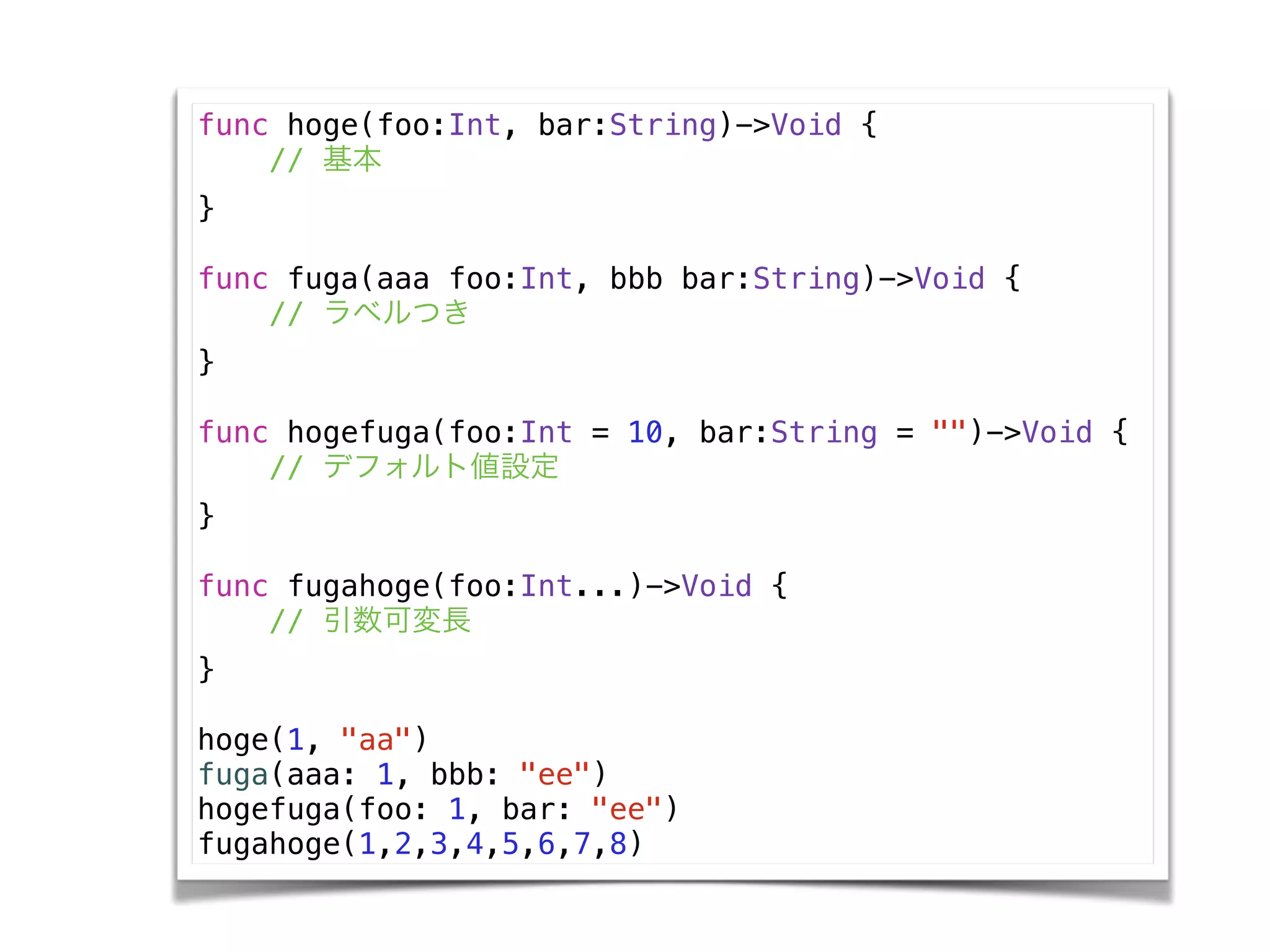 func hoge(foo:Int, bar:String)->Void {
// 基本
}
!
func fuga(aaa foo:Int, bbb bar:String)->Void {
// ラベルつき
}
!
func hogefuga(foo:Int = 10, bar:String = "")->Void {
// デフォルト値設定
}
!
func fugahoge(foo:Int...)->Void {
// 引数可変長
}
!
hoge(1, "aa")
fuga(aaa: 1, bbb: "ee")
hogefuga(foo: 1, bar: "ee")
fugahoge(1,2,3,4,5,6,7,8)
 