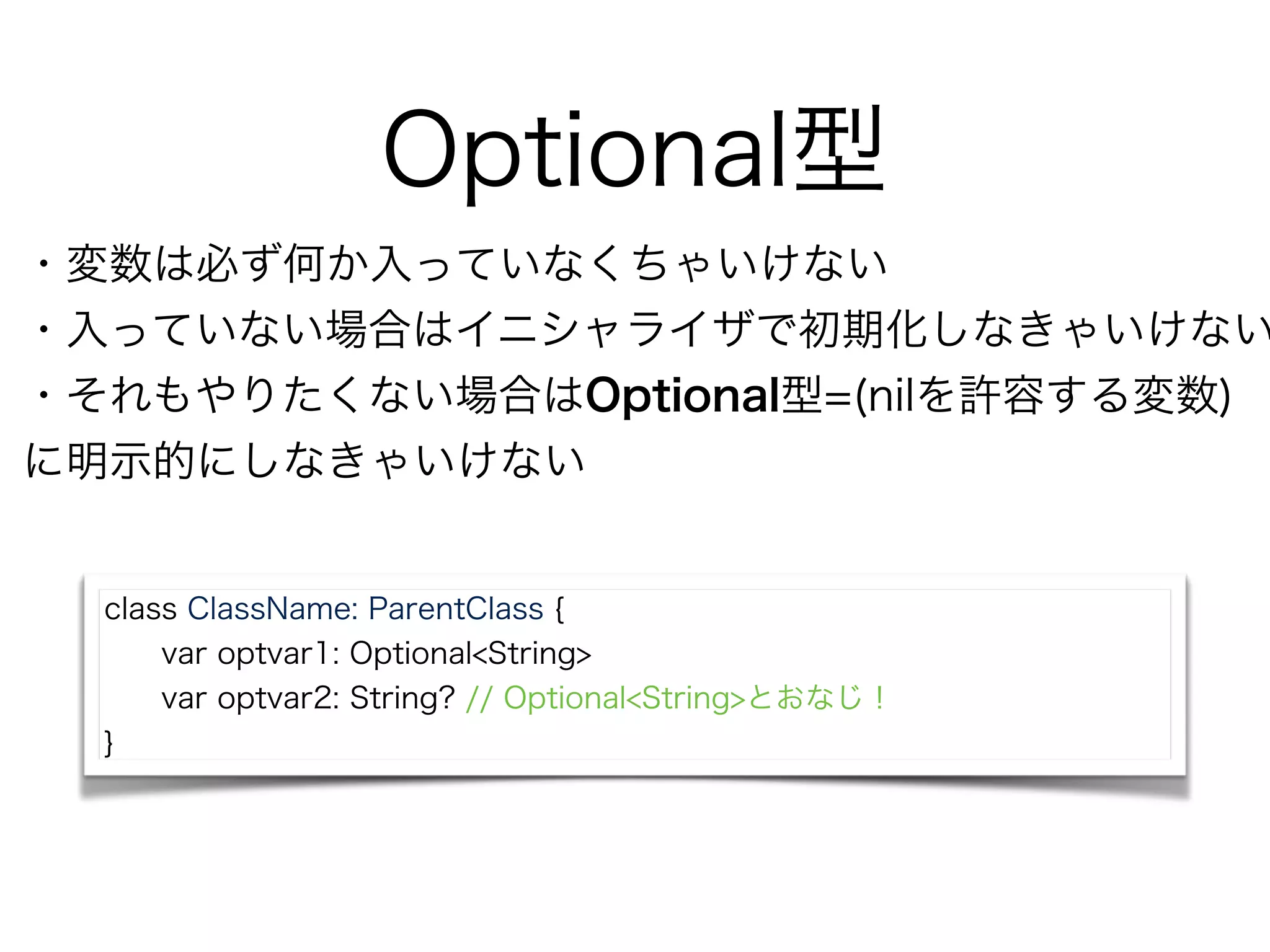 Optional型
class ClassName: ParentClass {
var optvar1: Optional<String>
var optvar2: String? // Optional<String>とおなじ！
}
・変数は必ず何か入っていなくちゃいけない
・入っていない場合はイニシャライザで初期化しなきゃいけない
・それもやりたくない場合はOptional型=(nilを許容する変数)
に明示的にしなきゃいけない
 