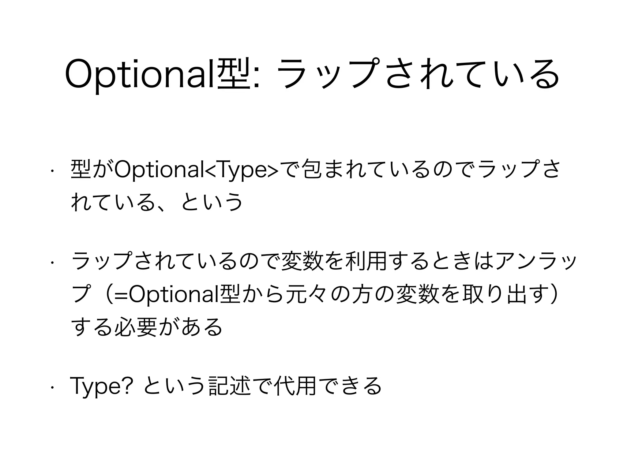 Optional型: ラップされている
• 型がOptional<Type>で包まれているのでラップさ
れている、という
• ラップされているので変数を利用するときはアンラッ
プ（=Optional型から元々の方の変数を取り出す）
する必要がある
• Type? という記述で代用できる
 