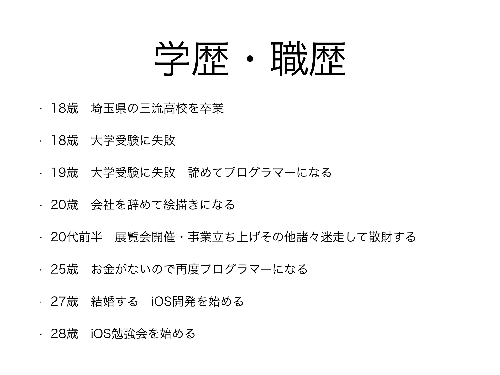 学歴・職歴
• 18歳 埼玉県の三流高校を卒業
• 18歳 大学受験に失敗 
• 19歳 大学受験に失敗 諦めてプログラマーになる
• 20歳 会社を辞めて絵描きになる
• 20代前半 展覧会開催・事業立ち上げその他諸々迷走して散財する
• 25歳 お金がないので再度プログラマーになる
• 27歳 結婚する iOS開発を始める
• 28歳 iOS勉強会を始める
 