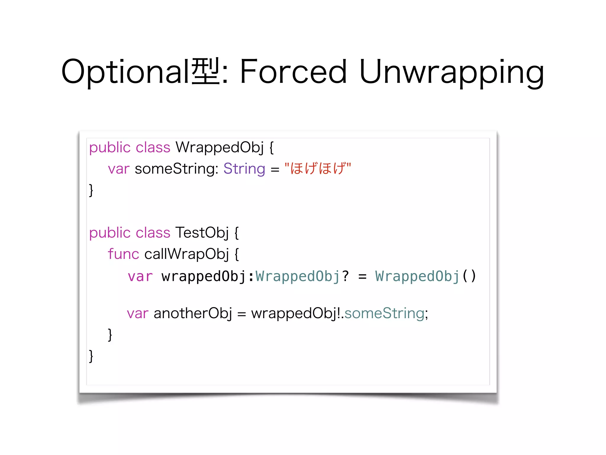 Optional型: Forced Unwrapping
public class WrappedObj {
var someString: String = "ほげほげ"
}
!
public class TestObj {
func callWrapObj {
var wrappedObj:WrappedObj? = WrappedObj()
!
var anotherObj = wrappedObj!.someString;
}
}
 