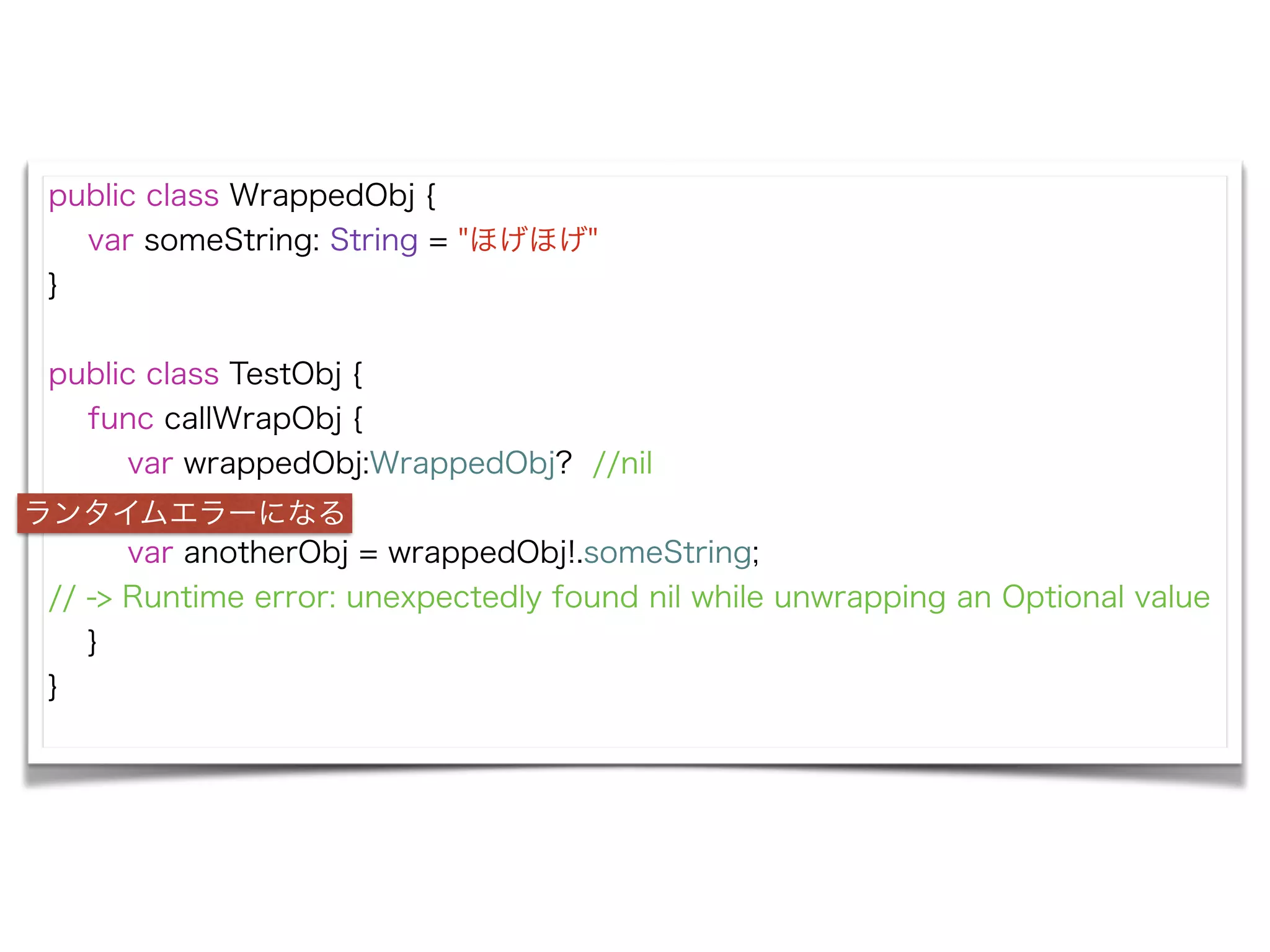 public class WrappedObj {
var someString: String = "ほげほげ"
}
!
public class TestObj {
func callWrapObj {
var wrappedObj:WrappedObj? //nil
!
var anotherObj = wrappedObj!.someString;
// -> Runtime error: unexpectedly found nil while unwrapping an Optional value
}
}
ランタイムエラーになる
 