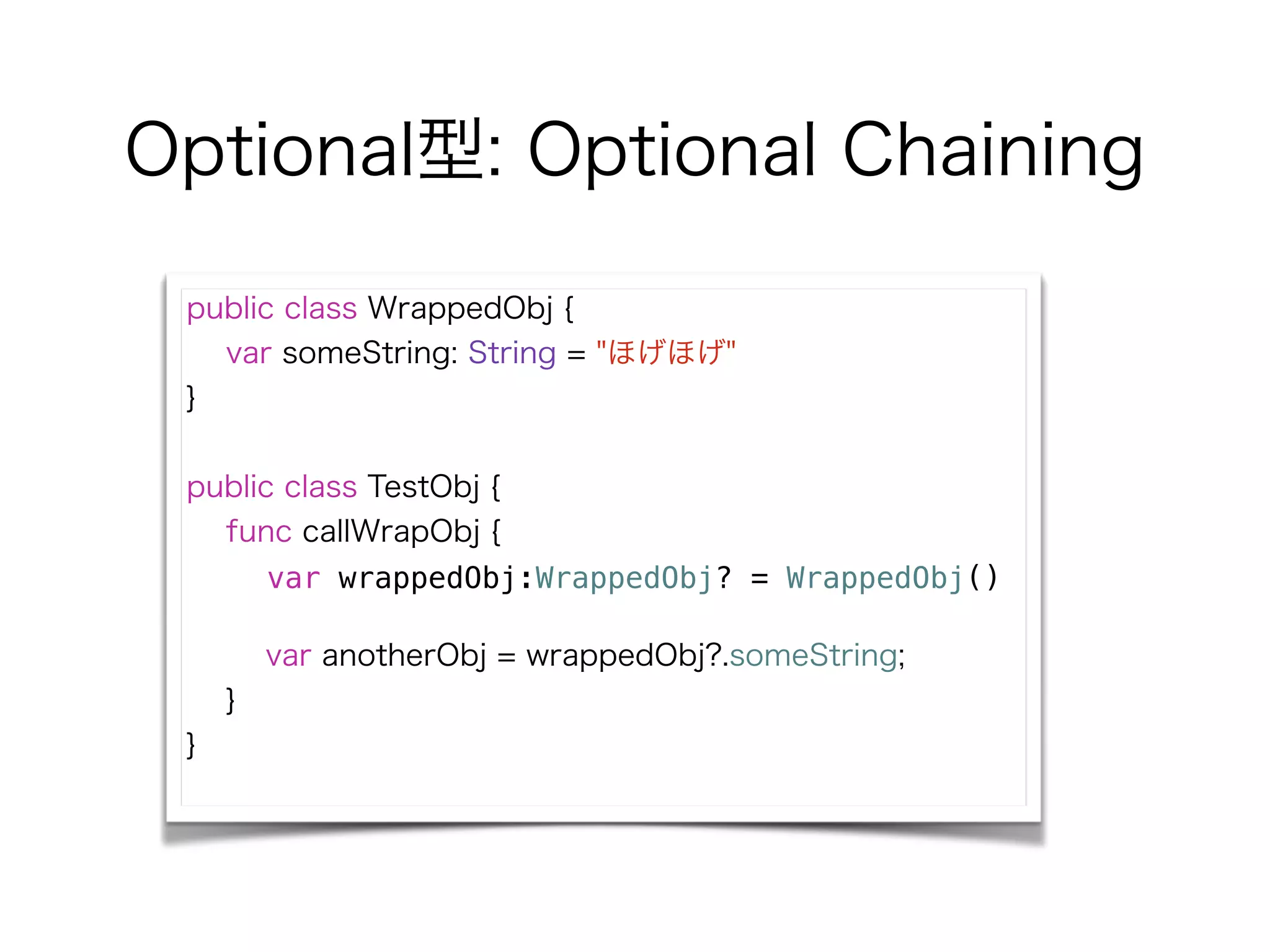 Optional型: Optional Chaining
public class WrappedObj {
var someString: String = "ほげほげ"
}
!
public class TestObj {
func callWrapObj {
var wrappedObj:WrappedObj? = WrappedObj()
!
var anotherObj = wrappedObj?.someString;
}
}
 