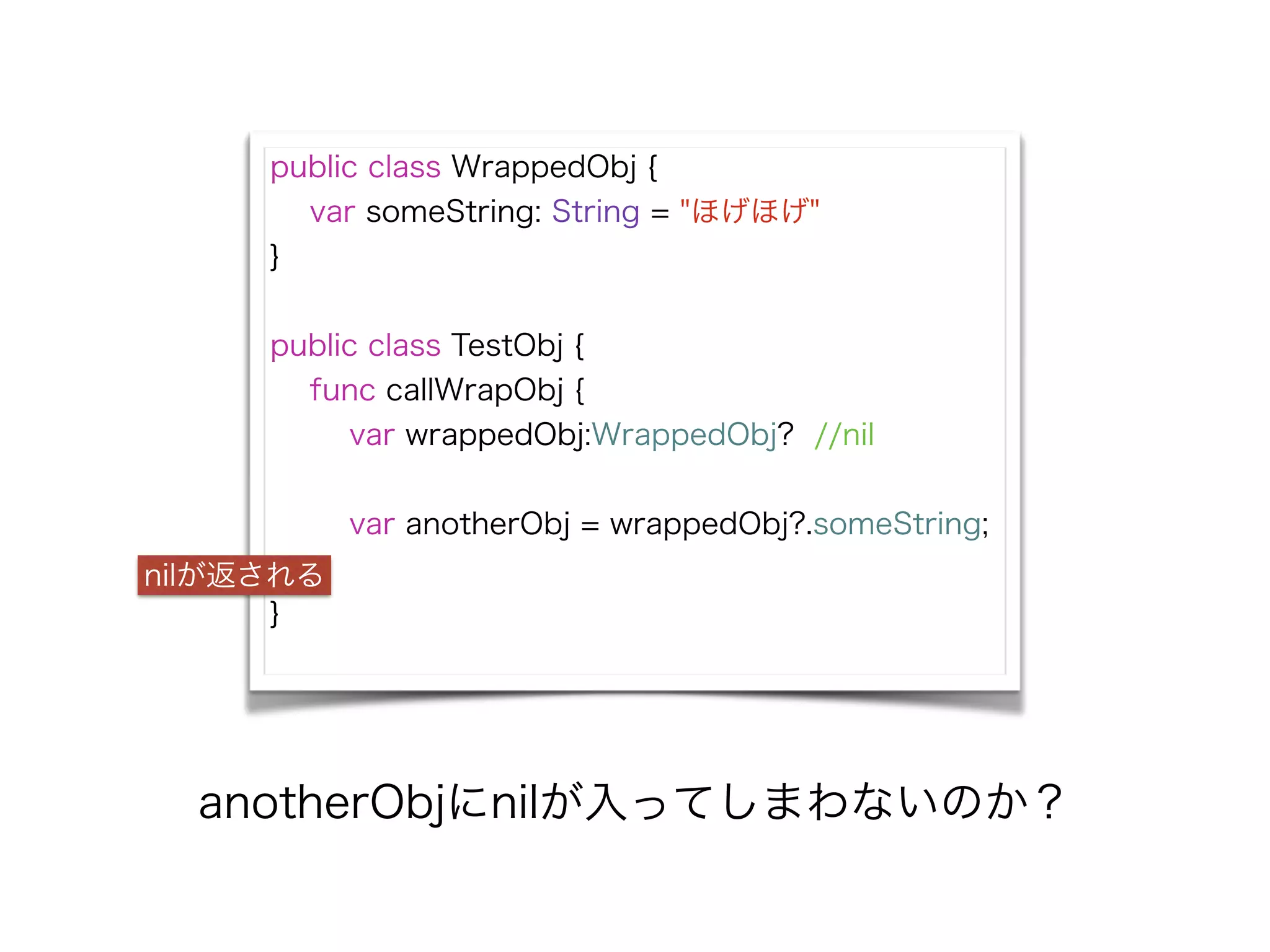 public class WrappedObj {
var someString: String = "ほげほげ"
}
!
public class TestObj {
func callWrapObj {
var wrappedObj:WrappedObj? //nil
!
var anotherObj = wrappedObj?.someString;
}
}
nilが返される
anotherObjにnilが入ってしまわないのか？
 