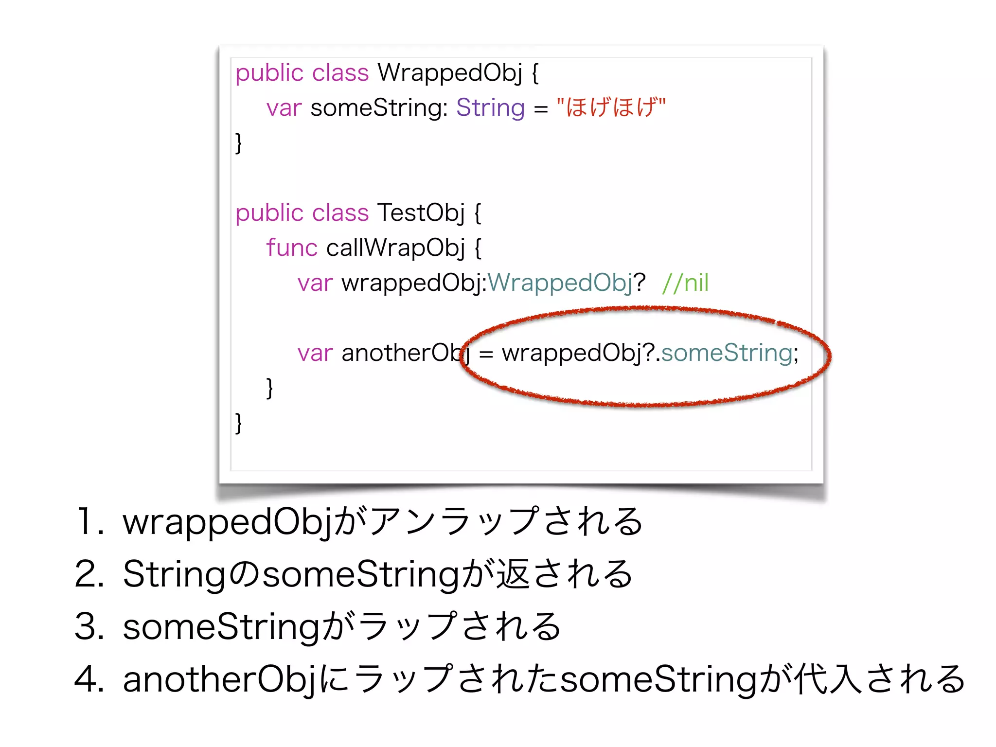 public class WrappedObj {
var someString: String = "ほげほげ"
}
!
public class TestObj {
func callWrapObj {
var wrappedObj:WrappedObj? //nil
!
var anotherObj = wrappedObj?.someString;
}
}
1. wrappedObjがアンラップされる
2. StringのsomeStringが返される
3. someStringがラップされる
4. anotherObjにラップされたsomeStringが代入される
 