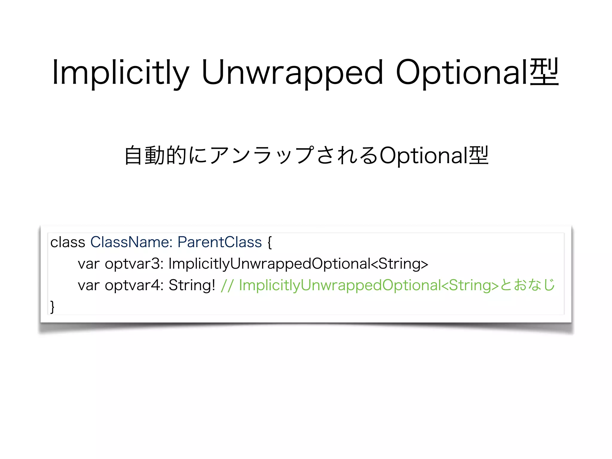 Implicitly Unwrapped Optional型
自動的にアンラップされるOptional型
class ClassName: ParentClass {
var optvar3: ImplicitlyUnwrappedOptional<String>
var optvar4: String! // ImplicitlyUnwrappedOptional<String>とおなじ
}
 