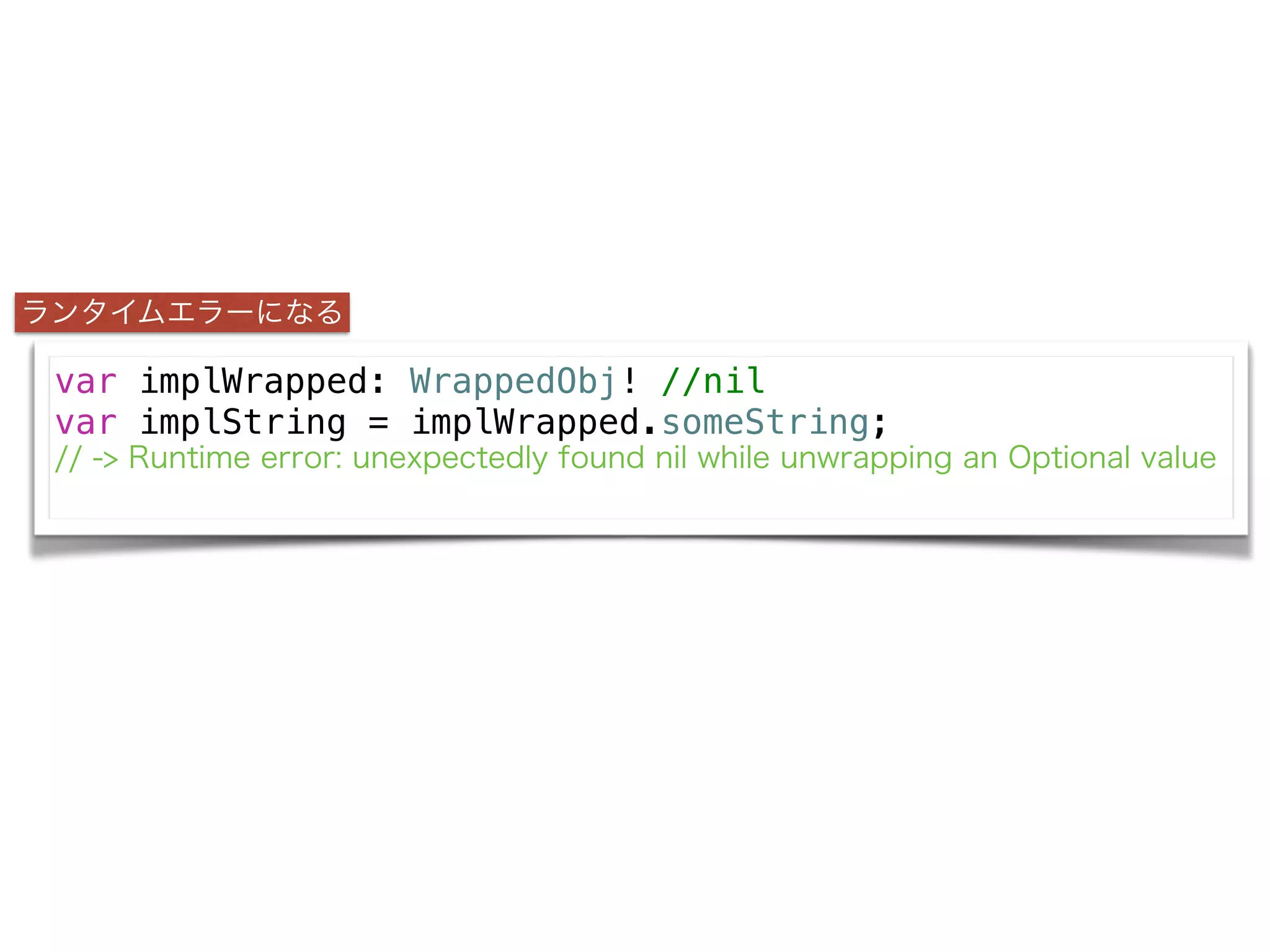 var implWrapped: WrappedObj! //nil
var implString = implWrapped.someString;
// -> Runtime error: unexpectedly found nil while unwrapping an Optional value
ランタイムエラーになる
 