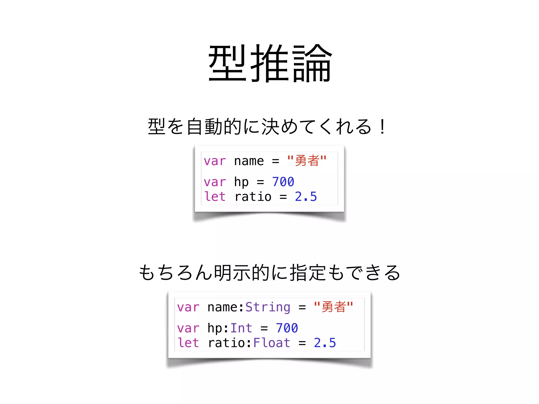 型推論
var name = "勇者"
var hp = 700
let ratio = 2.5
型を自動的に決めてくれる！
var name:String = "勇者"
var hp:Int = 700
let ratio:Float = 2.5
もちろん明示的に指定もできる
 