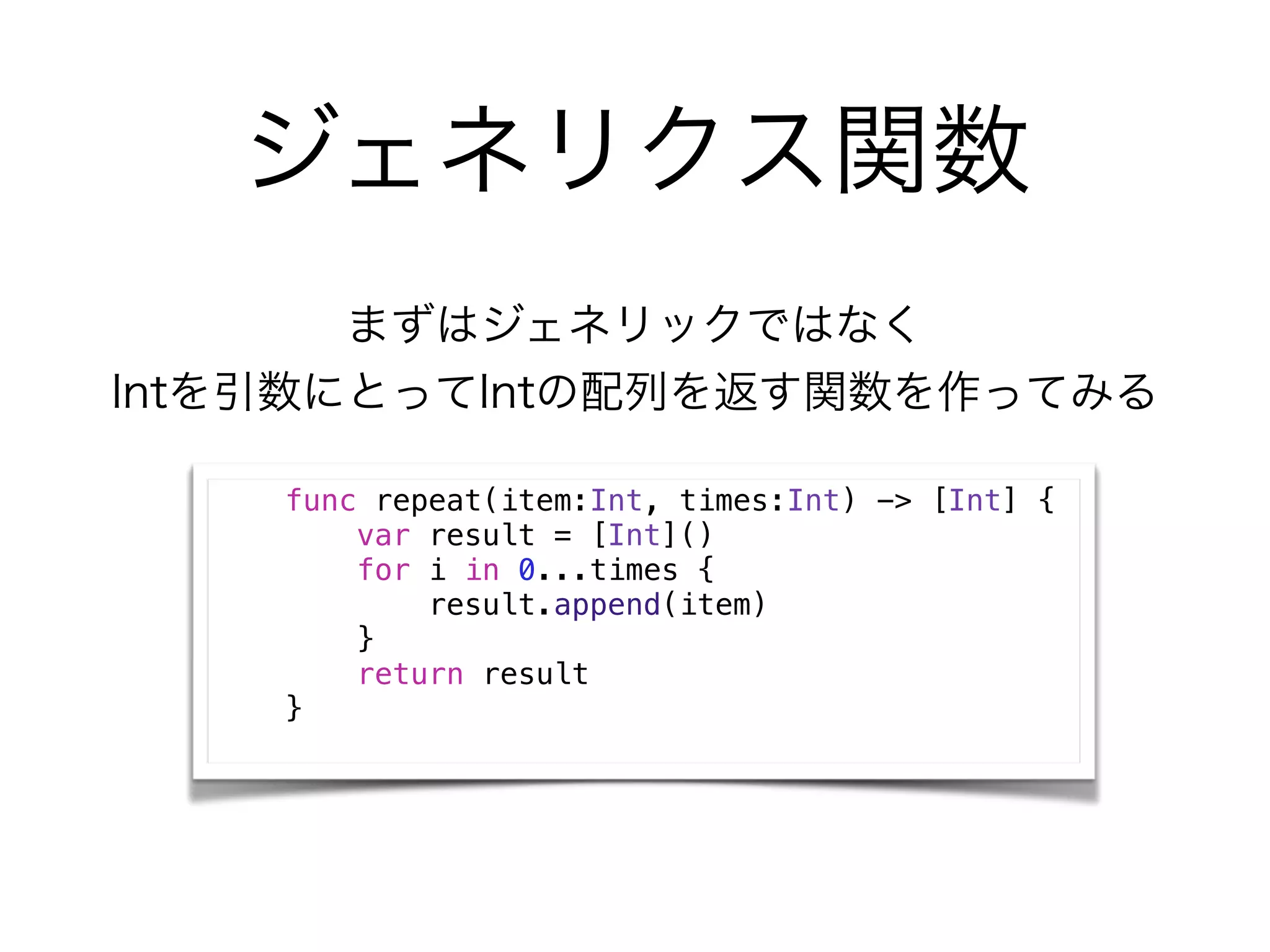 ジェネリクス関数
まずはジェネリックではなく
Intを引数にとってIntの配列を返す関数を作ってみる
func repeat(item:Int, times:Int) -> [Int] {
var result = [Int]()
for i in 0...times {
result.append(item)
}
return result
}
 