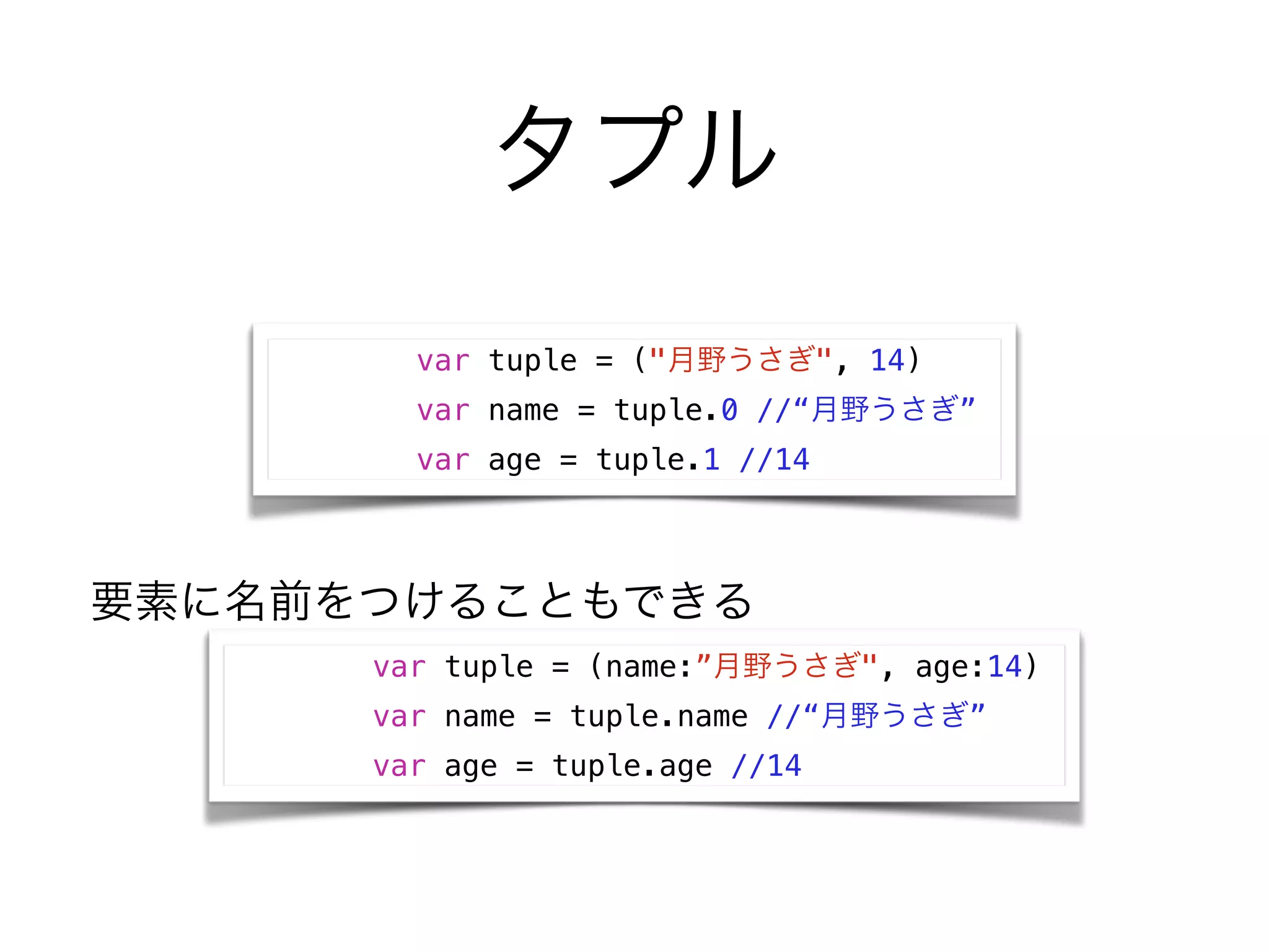 タプル
var tuple = ("月野うさぎ", 14)
var name = tuple.0 //“月野うさぎ”
var age = tuple.1 //14
var tuple = (name:”月野うさぎ", age:14)
var name = tuple.name //“月野うさぎ”
var age = tuple.age //14
要素に名前をつけることもできる
 