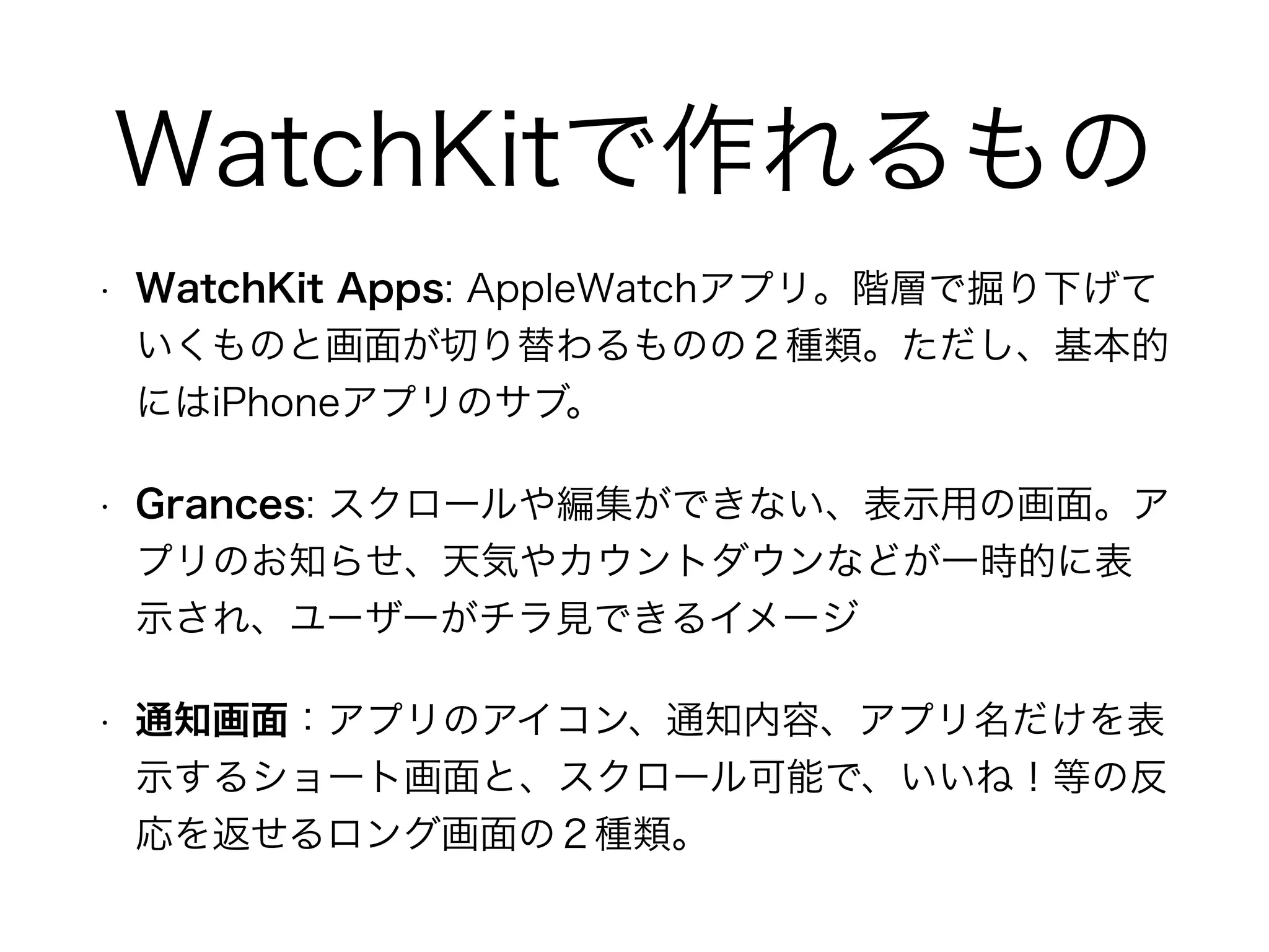 WatchKitで作れるもの
• WatchKit Apps: AppleWatchアプリ。階層で掘り下げて
いくものと画面が切り替わるものの２種類。ただし、基本的
にはiPhoneアプリのサブ。
• Grances: スクロールや編集ができない、表示用の画面。ア
プリのお知らせ、天気やカウントダウンなどが一時的に表
示され、ユーザーがチラ見できるイメージ
• 通知画面：アプリのアイコン、通知内容、アプリ名だけを表
示するショート画面と、スクロール可能で、いいね！等の反
応を返せるロング画面の２種類。
 