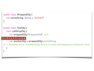 public class WrappedObj {
var someString: String = "ۤۤ"
}
!
public class TestObj {
func callWrapObj {
var wrappedObj:WrappedObj? //nil
!
var anotherObj = wrappedObj!.someString;
// -> Runtime error: unexpectedly found nil while unwrapping an Optional value
}
}
󥿥२`ˤʤ
 