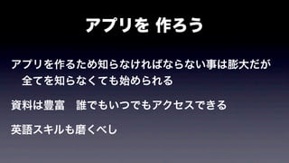 アプリを 作ろう
アプリを作るため知らなければならない事は膨大だが
 全てを知らなくても始められる
資料は豊富 誰でもいつでもアクセスできる
英語スキルも磨くべし
 英語に苦手意識がなければ敷居は下がり世界が広がる
 