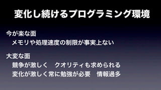 変化し続けるプログラミング環境
今が楽な面
メモリや処理速度の制限が事実上ない
大変な面
 競争が激しく クオリティも求められる
 変化が激しく常に勉強が必要 情報過多
 