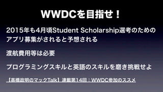 WWDCを目指せ！
2015年も4月頃Student Scholarship選考のための
アプリ募集がされると予想される
渡航費用等は必要
プログラミングスキルと英語のスキルを磨き挑戦せよ
【高橋政明のマックTalk】連載第14回：WWDC参加のススメ
 