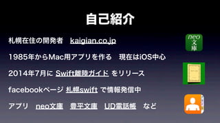 自己紹介
札幌在住の開発者 kaigian.co.jp
1985年からMac用アプリを作る 現在はiOS中心
2014年7月に Swift離陸ガイド をリリース
facebookページ 札幌swift で情報発信中
アプリ neo文庫 豊平文庫 UD電話帳 など
 