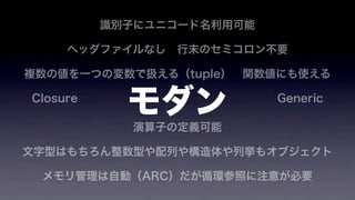 識別子にユニコード名利用可能
ヘッダファイルなし 行末のセミコロン不要 
複数の値を一つの変数で扱える（tuple） 関数値にも使える
Closure                  Generic 
演算子の定義可能
文字型はもちろん整数型や配列や構造体や列挙もオブジェクト
メモリ管理は自動（ARC）だが循環参照に注意が必要
モダン
 