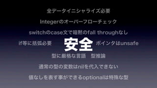 全データイニシャライズ必要
Integerのオーバーフローチェック
switchのcase文で暗黙のfall throughなし
if等に括弧必要         ポインタはunsafe
型に厳格な言語 型推論
通常の型の変数はnilを代入できない
値なしを表す事ができるoptionalは特殊な型
安全
 
