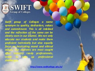 Swift group of Colleges a name
synonym to quality, dedication, values
and commitment. This is all imbibed
and the reflection of the same can be
clearly seen in our alumni. We not only
educate our students and make them
proficient technically but also equally
focus on inculcating moral and ethical
values. Our students are most sought
after Industry ready professionals,
ready to take up professional
challenges.
http://www.swiftcollege.edu.in/
 