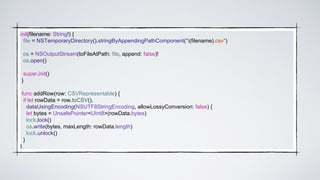 init(filename: String!) {
file = NSTemporaryDirectory().stringByAppendingPathComponent("(filename).csv")
os = NSOutputStream(toFileAtPath: file, append: false)!
os.open()
super.init()
}
func addRow(row: CSVRepresentable) {
if let rowData = row.toCSV().
dataUsingEncoding(NSUTF8StringEncoding, allowLossyConversion: false) {
let bytes = UnsafePointer<UInt8>(rowData.bytes)
lock.lock()
os.write(bytes, maxLength: rowData.length)
lock.unlock()
}
}
 