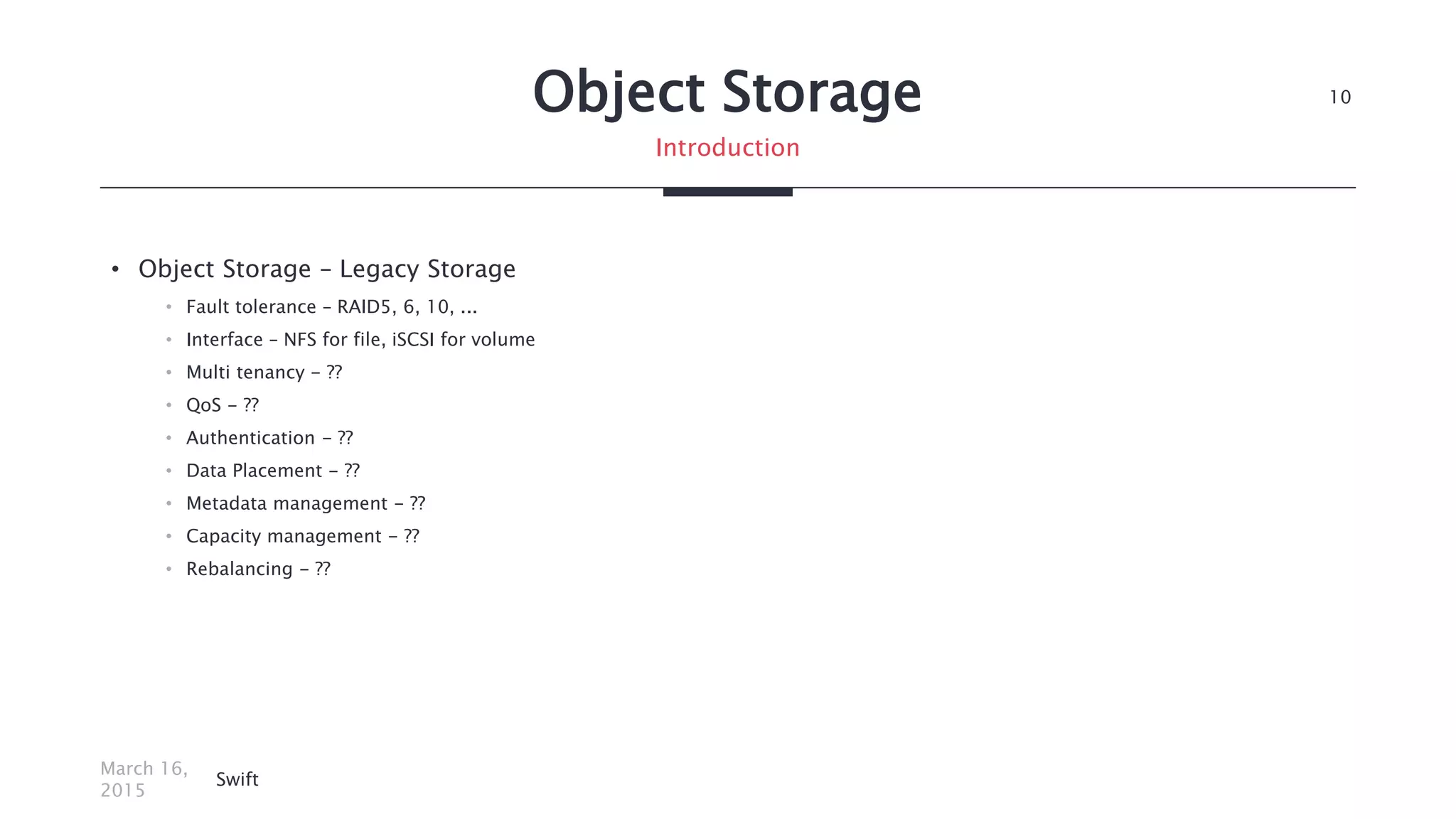 Object Storage
• Object Storage – Legacy Storage
• Fault tolerance – RAID5, 6, 10, ...
• Interface – NFS for file, iSCSI for volume
• Multi tenancy - ??
• QoS - ??
• Authentication - ??
• Data Placement - ??
• Metadata management - ??
• Capacity management - ??
• Rebalancing - ??
March 16,
2015
Swift
10
Introduction
 