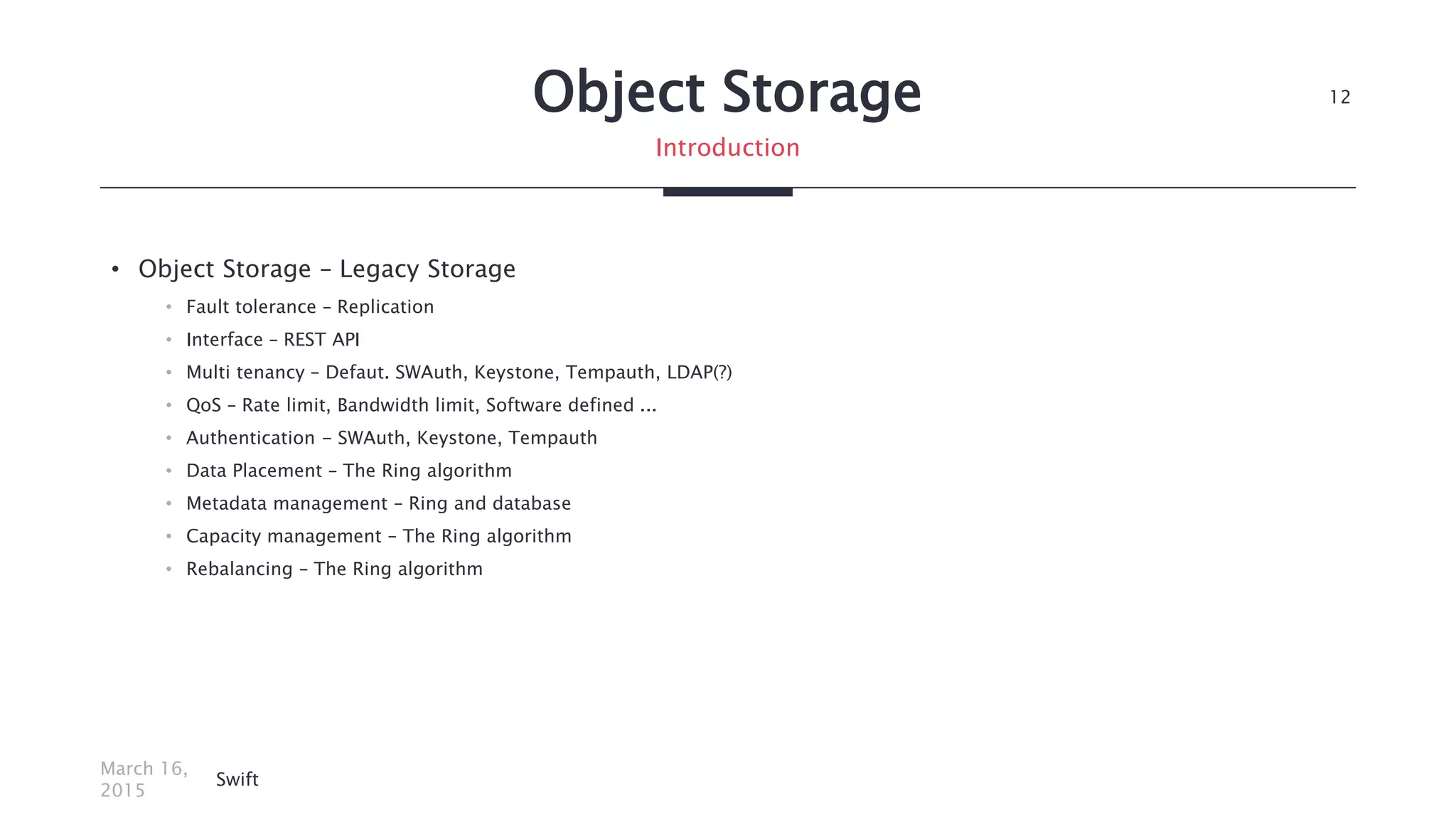 Object Storage
• Object Storage – Legacy Storage
• Fault tolerance – Replication
• Interface – REST API
• Multi tenancy – Defaut. SWAuth, Keystone, Tempauth, LDAP(?)
• QoS – Rate limit, Bandwidth limit, Software defined ...
• Authentication - SWAuth, Keystone, Tempauth
• Data Placement – The Ring algorithm
• Metadata management – Ring and database
• Capacity management – The Ring algorithm
• Rebalancing – The Ring algorithm
March 16,
2015
Swift
12
Introduction
 