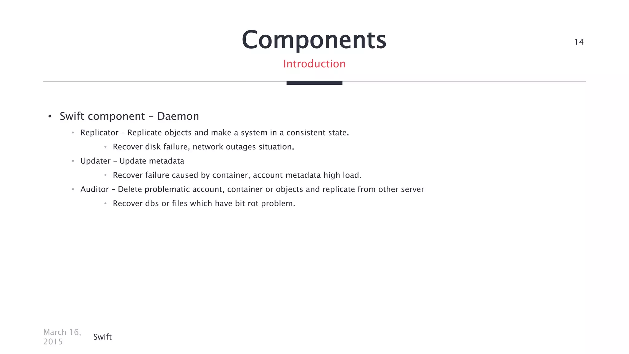 Components
• Swift component – Daemon
• Replicator – Replicate objects and make a system in a consistent state.
• Recover disk failure, network outages situation.
• Updater – Update metadata
• Recover failure caused by container, account metadata high load.
• Auditor – Delete problematic account, container or objects and replicate from other server
• Recover dbs or files which have bit rot problem.
March 16,
2015
Swift
14
Introduction
 