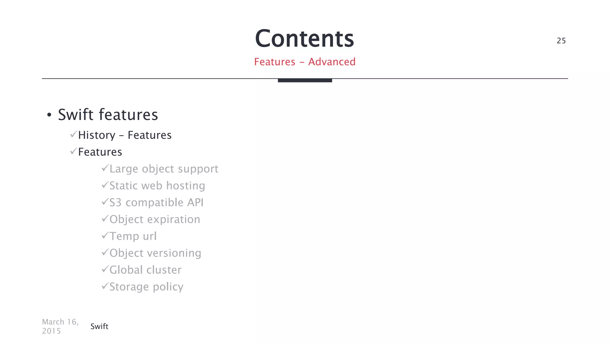 Contents
• Swift features
History – Features
Features
Large object support
Static web hosting
S3 compatible API
Object expiration
Temp url
Object versioning
Global cluster
Storage policy
March 16,
2015
Swift
25
Features - Advanced
 